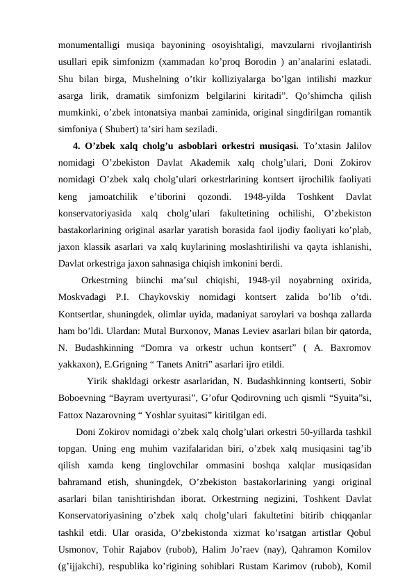 monumentalligi  musiqa  bayonining  osoyishtaligi,  mavzularni  rivojlantirish
usullari epik simfonizm (xammadan ko’proq Borodin ) an’analarini eslatadi.
Shu  bilan  birga,  Mushelning  o’tkir  kolliziyalarga  bo’lgan  intilishi  mazkur
asarga  lirik,  dramatik  simfonizm  belgilarini  kiritadi”.  Qo’shimcha  qilish
mumkinki, o’zbek intonatsiya manbai zaminida, original singdirilgan romantik
simfoniya ( Shubert) ta’siri ham seziladi. 
4. O’zbek xalq cholg’u asboblari orkestri musiqasi. To’xtasin Jalilov
nomidagi  O’zbekiston  Davlat  Akademik  xalq  cholg’ulari,  Doni  Zokirov
nomidagi O’zbek xalq cholg’ulari orkestrlarining kontsert ijrochilik faoliyati
keng  jamoatchilik  e’tiborini  qozondi.  1948-yilda  Toshkent  Davlat
konservatoriyasida  xalq  cholg’ulari  fakultetining  ochilishi,  O’zbekiston
bastakorlarining original asarlar yaratish borasida faol ijodiy faoliyati ko’plab,
jaxon klassik asarlari va xalq kuylarining moslashtirilishi va qayta ishlanishi,
Davlat orkestriga jaxon sahnasiga chiqish imkonini berdi. 
 Orkestrning  biinchi  ma’sul  chiqishi,  1948-yil  noyabrning  oxirida,
Moskvadagi  P.I.  Chaykovskiy  nomidagi  kontsert  zalida  bo’lib  o’tdi.
Kontsertlar, shuningdek, olimlar uyida, madaniyat saroylari va boshqa zallarda
ham bo’ldi. Ulardan: Mutal Burxonov, Manas Leviev asarlari bilan bir qatorda,
N.  Budashkinning  “Domra  va  orkestr  uchun  kontsert”  (  A.  Baxromov
yakkaxon), E.Grigning “ Tanets Anitri” asarlari ijro etildi.
  Yirik shakldagi orkestr asarlaridan, N. Budashkinning kontserti, Sobir
Boboevning “Bayram uvertyurasi”, G’ofur Qodirovning uch qismli “Syuita”si,
Fattox Nazarovning “ Yoshlar syuitasi” kiritilgan edi.
 Doni Zokirov nomidagi o’zbek xalq cholg’ulari orkestri 50-yillarda tashkil
topgan. Uning eng muhim vazifalaridan biri, o’zbek xalq musiqasini tag’ib
qilish  xamda  keng  tinglovchilar  ommasini  boshqa  xalqlar  musiqasidan
bahramand  etish,  shuningdek,  O’zbekiston  bastakorlarining  yangi  original
asarlari  bilan  tanishtirishdan  iborat.  Orkestrning  negizini,  Toshkent  Davlat
Konservatoriyasining  o’zbek  xalq  cholg’ulari  fakultetini  bitirib  chiqqanlar
tashkil  etdi.  Ular  orasida,  O’zbekistonda  xizmat  ko’rsatgan  artistlar  Qobul
Usmonov, Tohir Rajabov (rubob), Halim Jo’raev (nay), Qahramon Komilov
(g’ijjakchi), respublika ko’rigining sohiblari Rustam Karimov (rubob), Komil
