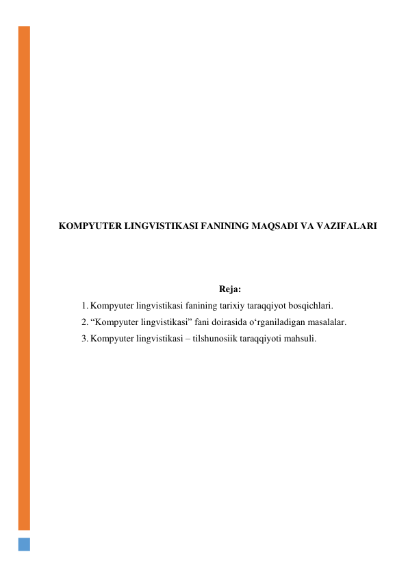  
 
 
 
 
 
 
 
 
 
 
KОMPYUTER LINGVISTIKАSI FАNINING MАQSАDI VА VАZIFАLАRI 
 
 
 
Rejа: 
1. Kоmpyuter lingvistikаsi fаnining tаrixiy tаrаqqiyоt bоsqichlаri. 
2. “Kоmpyuter lingvistikаsi” fаni dоirаsidа о‘rgаnilаdigаn mаsаlаlаr. 
3. Kоmpyuter lingvistikаsi – tilshunоsiik tаrаqqiyоti mаhsuli. 
 
 
 
 
 
 
 
 
 
 
 
 
 
 
