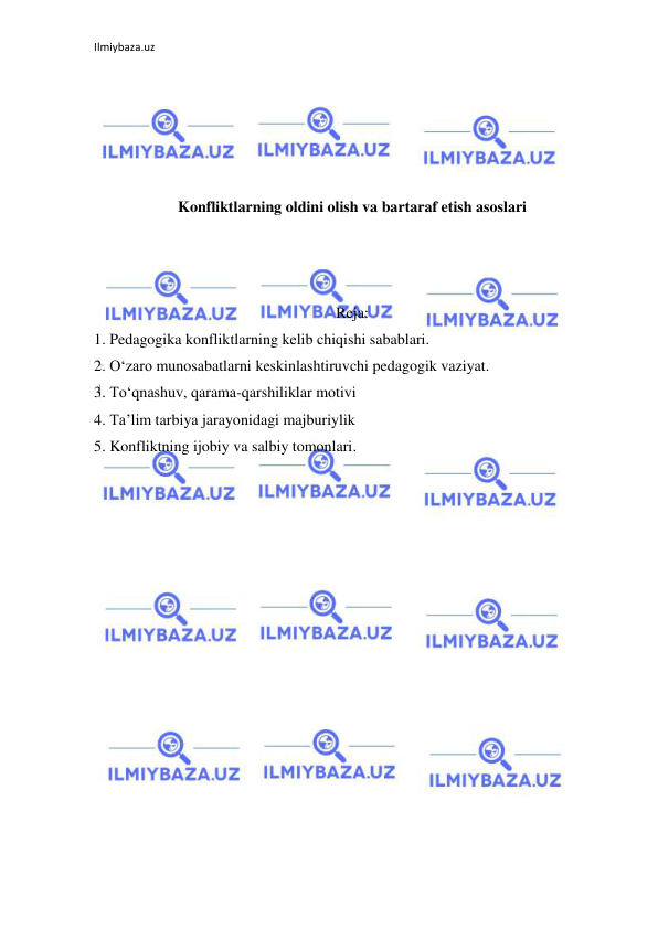 Ilmiybaza.uz 
 
 
 
 
 
 
Konfliktlarning oldini olish va bartaraf etish asoslari 
 
 
 
Reja: 
1. Pedagogika konfliktlarning kelib chiqishi sabablari.  
2. O‘zaro munosabatlarni keskinlashtiruvchi pedagogik vaziyat. 
3. To‘qnashuv, qarama-qarshiliklar motivi 
4. Ta’lim tarbiya jarayonidagi majburiylik  
5. Konfliktning ijobiy va salbiy tomonlari.  
 
 
 
 
 
 
 
 
 
 
 
 
 
 
