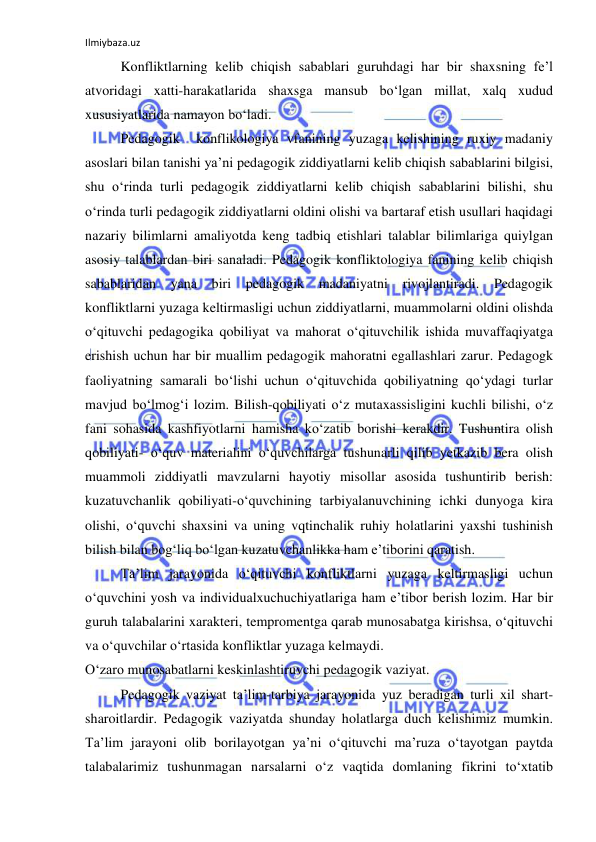 Ilmiybaza.uz 
 
Konfliktlarning kelib chiqish sabablari guruhdagi har bir shaxsning fe’l 
atvoridagi xatti-harakatlarida shaxsga mansub bo‘lgan millat, xalq xudud 
xususiyatlarida namayon bo‘ladi.  
Pedagogik  konflikologiya vfanining yuzaga kelishining ruxiy madaniy 
asoslari bilan tanishi ya’ni pedagogik ziddiyatlarni kelib chiqish sabablarini bilgisi, 
shu o‘rinda turli pedagogik ziddiyatlarni kelib chiqish sabablarini bilishi, shu 
o‘rinda turli pedagogik ziddiyatlarni oldini olishi va bartaraf etish usullari haqidagi 
nazariy bilimlarni amaliyotda keng tadbiq etishlari talablar bilimlariga quiylgan 
asosiy talablardan biri sanaladi. Pedagogik konfliktologiya fanining kelib chiqish 
sabablaridan yana biri pedagogik madaniyatni rivojlantiradi. Pedagogik 
konfliktlarni yuzaga keltirmasligi uchun ziddiyatlarni, muammolarni oldini olishda 
o‘qituvchi pedagogika qobiliyat va mahorat o‘qituvchilik ishida muvaffaqiyatga 
erishish uchun har bir muallim pedagogik mahoratni egallashlari zarur. Pedagogk 
faoliyatning samarali bo‘lishi uchun o‘qituvchida qobiliyatning qo‘ydagi turlar 
mavjud bo‘lmog‘i lozim. Bilish-qobiliyati o‘z mutaxassisligini kuchli bilishi, o‘z 
fani sohasida kashfiyotlarni hamisha ko‘zatib borishi kerakdir. Tushuntira olish 
qobiliyati- o‘quv materialini o‘quvchilarga tushunarli qilib yetkazib bera olish 
muammoli ziddiyatli mavzularni hayotiy misollar asosida tushuntirib berish: 
kuzatuvchanlik qobiliyati-o‘quvchining tarbiyalanuvchining ichki dunyoga kira 
olishi, o‘quvchi shaxsini va uning vqtinchalik ruhiy holatlarini yaxshi tushinish 
bilish bilan bog‘liq bo‘lgan kuzatuvchanlikka ham e’tiborini qaratish.  
Ta’lim jarayonida o‘qituvchi konfliktlarni yuzaga keltirmasligi uchun 
o‘quvchini yosh va individualxuchuchiyatlariga ham e’tibor berish lozim. Har bir 
guruh talabalarini xarakteri, tempromentga qarab munosabatga kirishsa, o‘qituvchi 
va o‘quvchilar o‘rtasida konfliktlar yuzaga kelmaydi.  
O‘zaro munosabatlarni keskinlashtiruvchi pedagogik vaziyat.  
Pedagogik vaziyat ta’lim-tarbiya jarayonida yuz beradigan turli xil shart-
sharoitlardir. Pedagogik vaziyatda shunday holatlarga duch kelishimiz mumkin. 
Ta’lim jarayoni olib borilayotgan ya’ni o‘qituvchi ma’ruza o‘tayotgan paytda 
talabalarimiz tushunmagan narsalarni o‘z vaqtida domlaning fikrini to‘xtatib 
