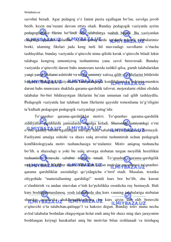 Ilmiybaza.uz 
 
savolini beradi. Agar pedagog o‘z fanini puxta egallagan bo‘lsa, savolga javob 
berib, keyin ma’ruzani davom ettira oladi. Bunday pedagogik vaziyatda ayrim 
pedagoglarimiz fikrim bo‘lindi deb talabalarga tanbeh beradi. Bu vaziyatdan 
chiqishga qiynalib qoladilar. Ayrim gurug‘larda iqtidorli talantli talabalarimiz 
borki, ularning fikrlari juda keng turli hil mavzudagi savollarni o‘rtacha 
tashlaydilar, bunday vaziyatda o‘qituvchi nima qilishi kerak o‘qituvchi biladi lekin 
talabaga kengroq umumiyroq tushuntirma yana savol beraveradi. Bunday 
vaziyatda o‘qituvchi darsni bahs munozara tarzda tashkil qilsa, guruh talabalaridan 
yangi yangi fikrlarni eshitishi va so‘ng umumiy xulosa qilib o‘z fikrlarini bildirishi 
lozimdir. Pedagogik vaziyatlarda ham pedagogik konfliktlarni ko‘rishimiz mumkin 
darsni bahs munozara shaklida qarama-qarshilik tafovut, mojoralarni oldini olishda 
talabalar bir-biri bildirayotgan fikrlarini ba’zan umuman rad qilib tashlaydila. 
Pedagogik vaziyatda har talabani ham fikrlarini qaysidir tomonlama to‘g‘riligini 
ta’kidlash pedagogni pedagogik vaziyatdagi yutug‘idir.  
To‘qnashuv qarama-qarshiliklar motivi. To‘qnashuv qarama-qarshilik 
ziddiyatlar guruhlarda jamoalarda vujudga keladi. Shaxsning jamiyatdagi o‘rni 
o‘zini qanday tutishi egallangan mavqey ham sababsiz o‘z-o‘zidan ruy bermaydi. 
Faoliyatni amalga oshishi va shaxs xulq atvorini tushuntirish uchun pedagogik 
konfliktologiyada motiv tushunchasiga to‘xtalamiz. Motiv aniqroq tushuncha 
bo‘lib, u shaxsdagi u yoki bu xulq atvorga nisbatan turgan moyillik hozirlikni 
tushuntirib beruvchi sababni nazarda tutadi. To‘qnashuv qarama-qarshgilik 
motiviga misol. Mashhur nemis olimi Kurt Levan motivlar muammosi to‘qnashuv 
qarama qarshiliklar asosidaligi qo‘yidagicha e’tirof etadi. Masalan, texnika 
oliygohida “materiallarning qarshiligi” nomli kurs bor bo‘lib, shu kursni 
o‘zlashtirish va undan sinovdan o‘tish ko‘pchilikka osonlicha ruy bermaydi. Hali 
kurs boshlanmmasdanoq, yosh talabalarda shu kurs vauning talabalariga nisbatan 
shunday ustanovka shakllanadiki,albatta, bu kurs qiyin uni olib boruvchi 
o‘qituvchi o‘ta talabchan,qattiqqo‘l va hakozo degan. Bunday totiv mana necha 
avlod talabalar boshidan chiqayotgan holat endi aniq bir shaxs ning dars jarayonim 
boshlangan keiyngi harakatlari aniq bir motivlar bilan izohlanadi va tirishqoq 
