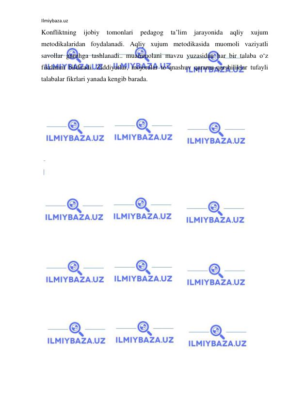 Ilmiybaza.uz 
 
Konfliktning 
ijobiy 
tomonlari 
pedagog 
ta’lim 
jarayonida 
aqliy 
xujum 
metodikalaridan foydalanadi. Aqliy xujum metodikasida muomoli vaziyatli 
savollar guruhga tashlanadi.. muammolani mavzu yuzasidan har bir talaba o‘z 
fikrlarini bildiradi. Ziddiyatlar, mojoralar to‘qnashuv qarama-qarshiliklar tufayli 
talabalar fikrlari yanada kengib barada.  
 
