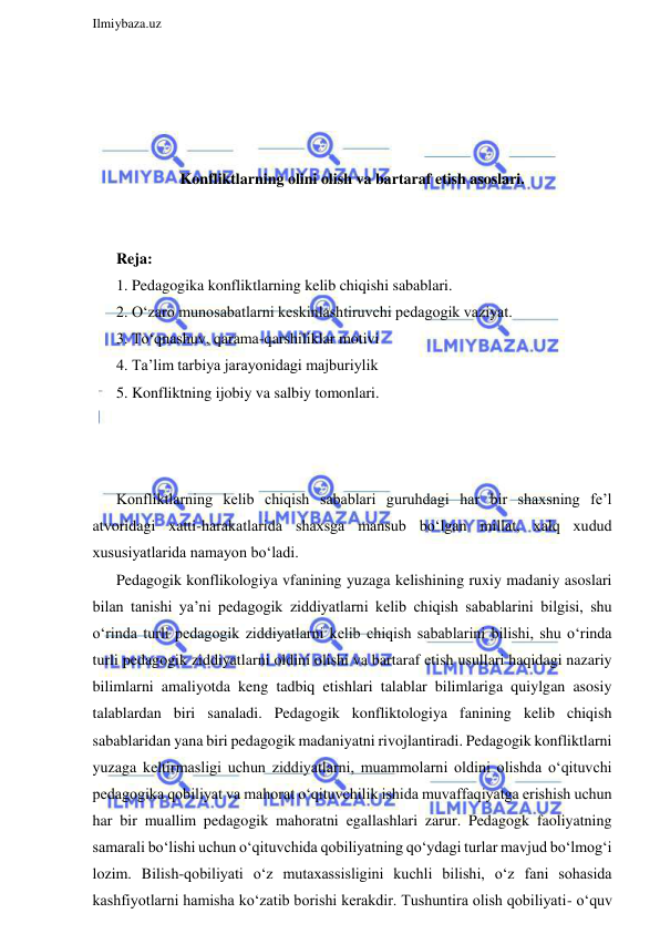  
Ilmiybaza.uz 
 
 
 
 
 
Konfliktlarning olini olish va bartaraf etish asoslari. 
 
 
Reja: 
1. Pedagogika konfliktlarning kelib chiqishi sabablari.  
2. O‘zaro munosabatlarni keskinlashtiruvchi pedagogik vaziyat. 
3. To‘qnashuv, qarama-qarshiliklar motivi 
4. Ta’lim tarbiya jarayonidagi majburiylik  
5. Konfliktning ijobiy va salbiy tomonlari.  
 
 
 
Konfliktlarning kelib chiqish sabablari guruhdagi har bir shaxsning fe’l 
atvoridagi xatti-harakatlarida shaxsga mansub bo‘lgan millat, xalq xudud 
xususiyatlarida namayon bo‘ladi.  
Pedagogik konflikologiya vfanining yuzaga kelishining ruxiy madaniy asoslari 
bilan tanishi ya’ni pedagogik ziddiyatlarni kelib chiqish sabablarini bilgisi, shu 
o‘rinda turli pedagogik ziddiyatlarni kelib chiqish sabablarini bilishi, shu o‘rinda 
turli pedagogik ziddiyatlarni oldini olishi va bartaraf etish usullari haqidagi nazariy 
bilimlarni amaliyotda keng tadbiq etishlari talablar bilimlariga quiylgan asosiy 
talablardan biri sanaladi. Pedagogik konfliktologiya fanining kelib chiqish 
sabablaridan yana biri pedagogik madaniyatni rivojlantiradi. Pedagogik konfliktlarni 
yuzaga keltirmasligi uchun ziddiyatlarni, muammolarni oldini olishda o‘qituvchi 
pedagogika qobiliyat va mahorat o‘qituvchilik ishida muvaffaqiyatga erishish uchun 
har bir muallim pedagogik mahoratni egallashlari zarur. Pedagogk faoliyatning 
samarali bo‘lishi uchun o‘qituvchida qobiliyatning qo‘ydagi turlar mavjud bo‘lmog‘i 
lozim. Bilish-qobiliyati o‘z mutaxassisligini kuchli bilishi, o‘z fani sohasida 
kashfiyotlarni hamisha ko‘zatib borishi kerakdir. Tushuntira olish qobiliyati- o‘quv 
