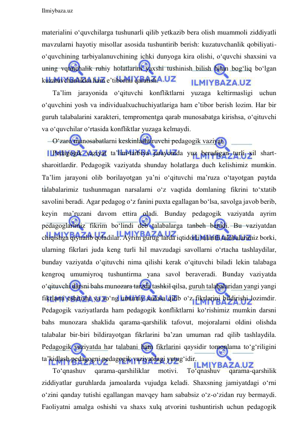  
Ilmiybaza.uz 
 
materialini o‘quvchilarga tushunarli qilib yetkazib bera olish muammoli ziddiyatli 
mavzularni hayotiy misollar asosida tushuntirib berish: kuzatuvchanlik qobiliyati-
o‘quvchining tarbiyalanuvchining ichki dunyoga kira olishi, o‘quvchi shaxsini va 
uning vqtinchalik ruhiy holatlarini yaxshi tushinish bilish bilan bog‘liq bo‘lgan 
kuzatuvchanlikka ham e’tiborini qaratish.  
Ta’lim jarayonida o‘qituvchi konfliktlarni yuzaga keltirmasligi uchun 
o‘quvchini yosh va individualxuchuchiyatlariga ham e’tibor berish lozim. Har bir 
guruh talabalarini xarakteri, tempromentga qarab munosabatga kirishsa, o‘qituvchi 
va o‘quvchilar o‘rtasida konfliktlar yuzaga kelmaydi.  
O‘zaro munosabatlarni keskinlashtiruvchi pedagogik vaziyat.  
Pedagogik vaziyat ta’lim-tarbiya jarayonida yuz beradigan turli xil shart-
sharoitlardir. Pedagogik vaziyatda shunday holatlarga duch kelishimiz mumkin. 
Ta’lim jarayoni olib borilayotgan ya’ni o‘qituvchi ma’ruza o‘tayotgan paytda 
talabalarimiz tushunmagan narsalarni o‘z vaqtida domlaning fikrini to‘xtatib 
savolini beradi. Agar pedagog o‘z fanini puxta egallagan bo‘lsa, savolga javob berib, 
keyin ma’ruzani davom ettira oladi. Bunday pedagogik vaziyatda ayrim 
pedagoglarimiz fikrim bo‘lindi deb talabalarga tanbeh beradi. Bu vaziyatdan 
chiqishga qiynalib qoladilar. Ayrim gurug‘larda iqtidorli talantli talabalarimiz borki, 
ularning fikrlari juda keng turli hil mavzudagi savollarni o‘rtacha tashlaydilar, 
bunday vaziyatda o‘qituvchi nima qilishi kerak o‘qituvchi biladi lekin talabaga 
kengroq umumiyroq tushuntirma yana savol beraveradi. Bunday vaziyatda 
o‘qituvchi darsni bahs munozara tarzda tashkil qilsa, guruh talabalaridan yangi yangi 
fikrlarni eshitishi va so‘ng umumiy xulosa qilib o‘z fikrlarini bildirishi lozimdir. 
Pedagogik vaziyatlarda ham pedagogik konfliktlarni ko‘rishimiz mumkin darsni 
bahs munozara shaklida qarama-qarshilik tafovut, mojoralarni oldini olishda 
talabalar bir-biri bildirayotgan fikrlarini ba’zan umuman rad qilib tashlaydila. 
Pedagogik vaziyatda har talabani ham fikrlarini qaysidir tomonlama to‘g‘riligini 
ta’kidlash pedagogni pedagogik vaziyatdagi yutug‘idir.  
To‘qnashuv 
qarama-qarshiliklar 
motivi. 
To‘qnashuv 
qarama-qarshilik 
ziddiyatlar guruhlarda jamoalarda vujudga keladi. Shaxsning jamiyatdagi o‘rni 
o‘zini qanday tutishi egallangan mavqey ham sababsiz o‘z-o‘zidan ruy bermaydi. 
Faoliyatni amalga oshishi va shaxs xulq atvorini tushuntirish uchun pedagogik 
