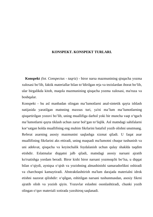 KONSPEKT. KONSPEKT TURLARI.
   Konspekt (lot. Conspectus - taqriz) - biror narsa mazmunining qisqacha yozma
xulosasi boʻlib, faktik materiallar bilan toʻldirilgan reja va tezislardan iborat boʻlib,
ular birgalikda kitob, maqola mazmunining qisqacha yozma xulosasi, ma'ruza va
boshqalar.
Konspekt - bu asl manbadan olingan ma’lumotlarni anal-sintetik qayta ishlash
natijasida  yaratilgan  matnning  maxsus  turi,  ya'ni  ma’lum  ma’lumotlarning
qisqartirilgan yozuvi bo’lib, uning muallifiga darhol yoki bir muncha vaqt o‘tgach
ma’lumotlarni qayta tiklash uchun zarur bol‘gan to‘liqlik. Asl matndagi sahifalarni
kor‘satgan holda muallifning eng muhim fikrlarini batafsil yozib olishni unutmang.
Referat  asarning  asosiy  mazmunini  saqlashga  xizmat  qiladi.  U  faqat  asar
muallifining fikrlarini aks ettiradi, uning maqsadi ma'lumotni chuqur tushunish va
uni adekvat, qisqacha va keyinchalik foydalanish uchun qulay shaklda taqdim
etishdir.  Eslatmalar  diqqatni  jalb  qiladi,  matndagi  asosiy  narsani  ajratib
ko'rsatishga yordam beradi. Biror kishi biror narsani yozmoqchi bo‘lsa, u diqqat
bilan o‘qiydi, ayniqsa o‘qish va yozishning almashinishi samaradorlikni oshiradi
va charchoqni kamaytiradi. Abstraktlashtirish ma'lum darajada materialni idrok
etishni nazorat qilishdir: o‘qilgan, eshitilgan narsani tushunmasdan, asosiy fikrni
ajratib  olish  va  yozish  qiyin.  Yozuvlar  eslashni  osonlashtiradi,  chunki  yozib
olingan o‘quv materiali xotirada yaxshiroq saqlanadi.
