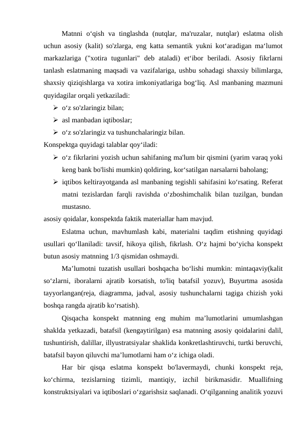 Matnni  o‘qish  va tinglashda  (nutqlar, ma'ruzalar, nutqlar)  eslatma  olish
uchun asosiy (kalit) so'zlarga, eng katta semantik yukni kot‘aradigan ma‘lumot
markazlariga  ("xotira  tugunlari"  deb  ataladi)  et‘ibor  beriladi.  Asosiy  fikrlarni
tanlash eslatmaning maqsadi va vazifalariga, ushbu sohadagi shaxsiy bilimlarga,
shaxsiy qiziqishlarga va xotira imkoniyatlariga bog‘liq. Asl manbaning mazmuni
quyidagilar orqali yetkaziladi:
 o‘z so'zlaringiz bilan;
 asl manbadan iqtiboslar;
 o‘z so'zlaringiz va tushunchalaringiz bilan.
Konspektga quyidagi talablar qoy‘iladi:
 o‘z fikrlarini yozish uchun sahifaning ma'lum bir qismini (yarim varaq yoki
keng bank bo'lishi mumkin) qoldiring, kor‘satilgan narsalarni baholang;
 iqtibos keltirayotganda asl manbaning tegishli sahifasini ko‘rsating. Referat
matni tezislardan farqli ravishda o‘zboshimchalik bilan tuzilgan, bundan
mustasno.
asosiy qoidalar, konspektda faktik materiallar ham mavjud.
Eslatma uchun,  mavhumlash  kabi, materialni  taqdim  etishning  quyidagi
usullari qo‘llaniladi: tavsif, hikoya qilish, fikrlash. O‘z hajmi bo‘yicha konspekt
butun asosiy matnning 1/3 qismidan oshmaydi.
Ma’lumotni tuzatish usullari boshqacha bo‘lishi mumkin: mintaqaviy(kalit
so‘zlarni, iboralarni  ajratib korsatish,  to'liq batafsil  yozuv), Buyurtma  asosida
tayyorlangan(reja, diagramma, jadval, asosiy tushunchalarni tagiga chizish yoki
boshqa rangda ajratib ko‘rsatish).
Qisqacha  konspekt  matnning  eng  muhim  ma’lumotlarini  umumlashgan
shaklda yetkazadi, batafsil (kengaytirilgan) esa matnning asosiy qoidalarini dalil,
tushuntirish, dalillar, illyustratsiyalar shaklida konkretlashtiruvchi, turtki beruvchi,
batafsil bayon qiluvchi ma’lumotlarni ham o‘z ichiga oladi.
Har  bir  qisqa  eslatma  konspekt  bo'lavermaydi,  chunki  konspekt  reja,
ko‘chirma,  tezislarning  tizimli,  mantiqiy,  izchil  birikmasidir.  Muallifning
konstruktsiyalari va iqtiboslari o‘zgarishsiz saqlanadi. O‘qilganning analitik yozuvi
