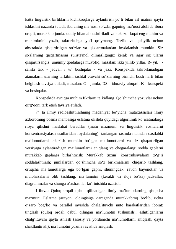 katta lingvistik birliklarni kichikroqlarga aylantirish yo‘li bilan asl matnni qayta
ishlashni nazarda tutadi: iboraning ma’nosi so‘zda, gapning ma’nosi alohida ibora
orqali, murakkab jumla. oddiy bilan almashtiriladi va hokazo. faqat eng muhim va
muhimlarini  yozib,  takrorlashga  yo‘l  qo‘ymang.  Tezlik  va  qulaylik  uchun
abstraktda  qisqartirilgan  so‘zlar  va  qisqartmalardan  foydalanish  mumkin.  Siz
so'zlarning  qisqartmasini  suiiste'mol  qilmasligingiz  kerak  va  agar  siz  ularni
qisqartirsangiz, umumiy qoidalarga muvofiq, masalan: ikki yillik- yillar, R- yil, . -
sahifa  tab.  -  jadval,  /  ///.  boshqalar  -  va  jazz.  Konspektda  takrorlanadigan
atamalarni ularning tarkibini tashkil etuvchi so‘zlarning birinchi bosh harfi bilan
belgilash tavsiya etiladi, masalan: G - jumla, DS - idoraviy aloqasi, K - konspekt
va boshqalar.
Konspektda ayniqsa muhim fikrlarni ta’kidlang. Qo‘shimcha yozuvlar uchun
qirg‘oqni tark etish tavsiya etiladi.
74 ta ilmiy radioeshittirishning madaniyat  bo‘yicha mutaxassislari  ilmiy
axborotning bosma manbasiga eslatma olishda quyidagi algoritmik ko‘rsatmalarga
rioya  qilishni  maslahat  beradilar  (matn  mazmuni  va  lingvistik  vositalarni
konsentratsiyalash usullaridan foydalaning): tanlangan rasmda matndan dastlabki
ma’lumotlarni  etkazish  mumkin  bo‘lgan  ma’lumotlarni  va  siz  qisqartirilgan
versiyaga aylantiradigan ma‘lumotlarni aniqlang va chegaralang; sodda gaplarni
murakkab  gaplarga  birlashtirish;  Murakkab  (uzun)  konstruksiyalarni  to‘g‘ri
soddalashtirish;  jumlalardan  qo‘shimcha  so‘z  birikmalarini  chiqarib  tashlang,
ortiqcha  ma’lumotlarga  ega  bo‘lgan  gapni,  shuningdek,  ravon  bayonotlar  va
mulohazalarni  olib  tashlang;  ma’lumotni  (kerakli  va  iloji  bo'lsa)  jadvallar,
diagrammalar va shunga o‘xshashlar ko‘rinishida uzatish.
1-ilova: Quloq orqali  qabul qilinadigan ilmiy ma’lumotlarning qisqacha
mazmuni  Eslatma  jarayoni  oldingisiga  qaraganda  murakkabroq  bo‘lib,  uchta
o‘zaro  bog‘liq  va  parallel  ravishda  chalg‘ituvchi  nutq  harakatlaridan  iborat:
tinglash  (quloq  orqali  qabul  qilingan  ma‘lumotni  tushunish);  eshitilganlarni
chalg‘ituvchi qayta ishlash (asosiy va yordamchi ma‘lumotlarni aniqlash, qayta
shakllantirish); ma’lumotni yozma ravishda aniqlash.
