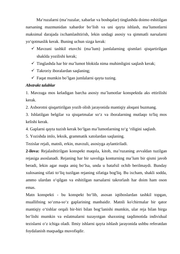 Ma‘ruzalarni (ma’ruzalar, xabarlar va boshqalar) tinglashda doimo eshitilgan
narsaning  mazmunidan  xabardor  bo‘lish  va  uni  qayta  ishlash,  ma’lumotlarni
maksimal darajada ixchamlashtirish, lekin undagi asosiy va qimmatli narsalarni
yo‘qotmaslik kerak. Buning uchun sizga kerak:
 Mavzuni  tashkil  etuvchi  (ma’lum)  jumlalarning  qismlari  qisqartirilgan
shaklda yozilishi kerak;
 Tinglashda har bir ma’lumot blokida nima muhimligini saqlash kerak;
 Takroriy iboralardan saqlaning;
 Faqat mumkin bo’lgan jumlalarni qayta tuzing.
Abstrakt talablar
1. Mavzuga mos keladigan barcha asosiy ma’lumotlar konspektda aks ettirilishi
kerak.
2. Axborotni qisqartirilgan yozib olish jarayonida mantiqiy aloqani buzmang.
3. Ishlatilgan belgilar va qisqartmalar so‘z va iboralarning mutlaqo to'liq mos
kelishi kerak.
4. Gaplarni qayta tuzish kerak bo‘lgan ma’lumotlarning to‘g ‘riligini saqlash.
5. Yozishda imlo, leksik, grammatik xatolardan saqlaning.
Tezislar rejali, matnli, erkin, mavzuli, asosiyga aylantiriladi.
2-ilova:  Rejalashtirilgan konspekt maqola, kitob, ma’ruzaning avvaldan tuzilgan
rejasiga asoslanadi. Rejaning har bir savoliga konturning ma’lum bir qismi javob
beradi, lekin agar nuqta aniq bo‘lsa, unda u batafsil ochib berilmaydi. Bunday
xulosaning sifati to‘liq tuzilgan rejaning sifatiga bog'liq. Bu ixcham, shakli sodda,
ammo ulardan o‘qilgan va eshitilgan narsalarni takrorlash har doim ham oson
emas.
Matn  konspekti  -  bu  konspekt  bo‘lib,  asosan  iqtiboslardan  tashkil  topgan,
muallifning  so‘zma-so‘z  gaplarining  manbaidir.  Matnli  ko'chirmalar  bir  qator
mantiqiy o‘tishlar orqali bir-biri bilan bog‘lanishi mumkin, ular reja bilan birga
bo‘lishi  mumkin  va  eslatmalarni  tuzayotgan  shaxsning  taqdimotida  individual
tezislarni o‘z ichiga oladi. Ilmiy ishlarni qayta ishlash jarayonida ushbu referatdan
foydalanish maqsadga muvofiqdir.
