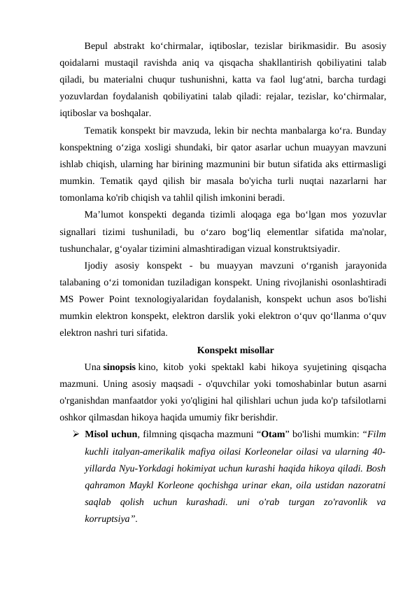 Bepul  abstrakt  ko‘chirmalar,  iqtiboslar,  tezislar  birikmasidir.  Bu  asosiy
qoidalarni  mustaqil  ravishda  aniq va qisqacha  shakllantirish  qobiliyatini  talab
qiladi, bu materialni chuqur tushunishni, katta va faol lug‘atni, barcha turdagi
yozuvlardan foydalanish qobiliyatini talab qiladi: rejalar, tezislar, ko‘chirmalar,
iqtiboslar va boshqalar.
Tematik konspekt bir mavzuda, lekin bir nechta manbalarga ko‘ra. Bunday
konspektning o‘ziga xosligi shundaki, bir qator asarlar uchun muayyan mavzuni
ishlab chiqish, ularning har birining mazmunini bir butun sifatida aks ettirmasligi
mumkin.  Tematik  qayd  qilish  bir  masala  bo'yicha  turli  nuqtai  nazarlarni  har
tomonlama ko'rib chiqish va tahlil qilish imkonini beradi.
Ma’lumot konspekti  deganda tizimli aloqaga ega bo‘lgan mos yozuvlar
signallari  tizimi  tushuniladi,  bu  o‘zaro  bog‘liq  elementlar  sifatida  ma'nolar,
tushunchalar, g‘oyalar tizimini almashtiradigan vizual konstruktsiyadir.
Ijodiy  asosiy  konspekt  -  bu  muayyan  mavzuni  o‘rganish  jarayonida
talabaning o‘zi tomonidan tuziladigan konspekt. Uning rivojlanishi osonlashtiradi
MS Power Point texnologiyalaridan foydalanish, konspekt uchun asos bo'lishi
mumkin elektron konspekt, elektron darslik yoki elektron o‘quv qo‘llanma o‘quv
elektron nashri turi sifatida.
Konspekt misollar
Una sinopsis kino, kitob yoki spektakl  kabi hikoya syujetining qisqacha
mazmuni. Uning asosiy maqsadi - o'quvchilar yoki tomoshabinlar butun asarni
o'rganishdan manfaatdor yoki yo'qligini hal qilishlari uchun juda ko'p tafsilotlarni
oshkor qilmasdan hikoya haqida umumiy fikr berishdir.
 Misol uchun, filmning qisqacha mazmuni “Otam” bo'lishi mumkin: “Film
kuchli italyan-amerikalik mafiya oilasi Korleonelar oilasi va ularning 40-
yillarda Nyu-Yorkdagi hokimiyat uchun kurashi haqida hikoya qiladi. Bosh
qahramon Maykl Korleone qochishga urinar ekan, oila ustidan nazoratni
saqlab  qolish  uchun  kurashadi.  uni  o'rab  turgan  zo'ravonlik  va
korruptsiya”.
