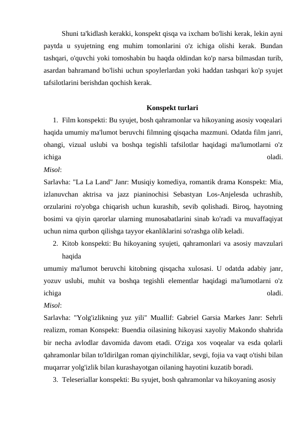 Shuni ta'kidlash kerakki, konspekt qisqa va ixcham bo'lishi kerak, lekin ayni
paytda  u  syujetning  eng  muhim  tomonlarini  o'z  ichiga  olishi  kerak.  Bundan
tashqari, o'quvchi yoki tomoshabin bu haqda oldindan ko'p narsa bilmasdan turib,
asardan bahramand bo'lishi uchun spoylerlardan yoki haddan tashqari ko'p syujet
tafsilotlarini berishdan qochish kerak.
Konspekt turlari
1. Film konspekti: Bu syujet, bosh qahramonlar va hikoyaning asosiy voqealari
haqida umumiy ma'lumot beruvchi filmning qisqacha mazmuni. Odatda film janri,
ohangi, vizual  uslubi va boshqa tegishli tafsilotlar haqidagi ma'lumotlarni o'z
ichiga
 
oladi.
Misol:
Sarlavha: "La La Land" Janr: Musiqiy komediya, romantik drama Konspekt: Mia,
izlanuvchan  aktrisa  va  jazz  pianinochisi  Sebastyan  Los-Anjelesda  uchrashib,
orzularini ro'yobga chiqarish uchun kurashib, sevib qolishadi. Biroq, hayotning
bosimi va qiyin qarorlar ularning munosabatlarini sinab ko'radi va muvaffaqiyat
uchun nima qurbon qilishga tayyor ekanliklarini so'rashga olib keladi.
2. Kitob konspekti: Bu hikoyaning syujeti, qahramonlari va asosiy mavzulari
haqida 
umumiy ma'lumot beruvchi kitobning qisqacha xulosasi. U odatda adabiy janr,
yozuv uslubi, muhit va boshqa tegishli  elementlar haqidagi ma'lumotlarni o'z
ichiga
 
oladi.
Misol:
Sarlavha: "Yolg'izlikning yuz yili" Muallif: Gabriel Garsia Markes Janr: Sehrli
realizm, roman Konspekt: Buendia oilasining hikoyasi xayoliy Makondo shahrida
bir necha avlodlar davomida davom etadi. O'ziga xos voqealar va esda qolarli
qahramonlar bilan to'ldirilgan roman qiyinchiliklar, sevgi, fojia va vaqt o'tishi bilan
muqarrar yolg'izlik bilan kurashayotgan oilaning hayotini kuzatib boradi.
3. Teleseriallar konspekti: Bu syujet, bosh qahramonlar va hikoyaning asosiy 
