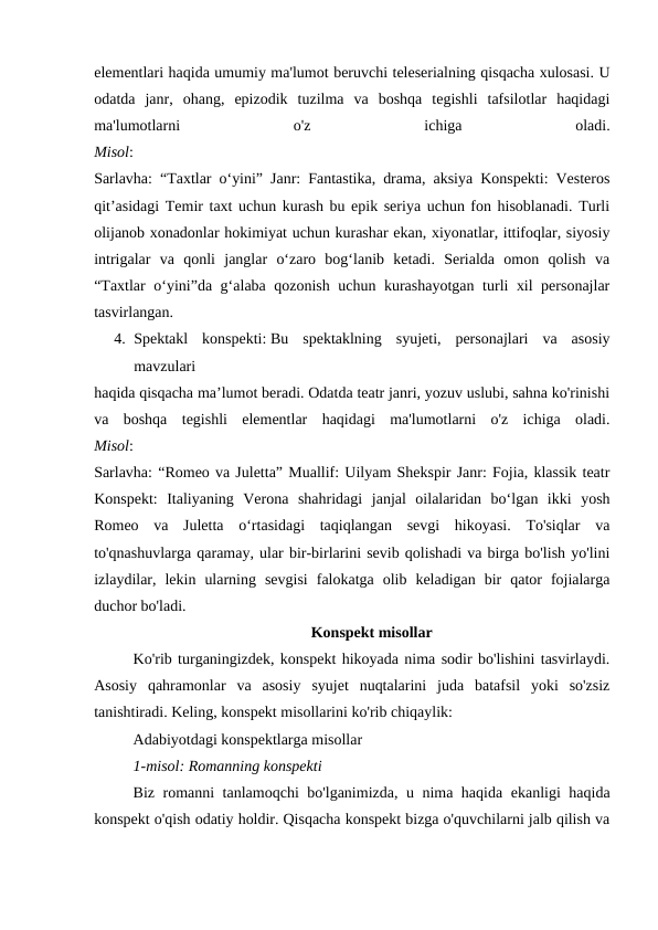 elementlari haqida umumiy ma'lumot beruvchi teleserialning qisqacha xulosasi. U
odatda  janr,  ohang,  epizodik  tuzilma  va  boshqa  tegishli  tafsilotlar  haqidagi
ma'lumotlarni
 
o'z
 
ichiga
 
oladi.
Misol:
Sarlavha: “Taxtlar oʻyini” Janr: Fantastika, drama, aksiya Konspekti: Vesteros
qitʼasidagi Temir taxt uchun kurash bu epik seriya uchun fon hisoblanadi. Turli
olijanob xonadonlar hokimiyat uchun kurashar ekan, xiyonatlar, ittifoqlar, siyosiy
intrigalar  va  qonli  janglar  o‘zaro  bog‘lanib  ketadi.  Serialda  omon  qolish  va
“Taxtlar o‘yini”da g‘alaba qozonish uchun kurashayotgan turli xil personajlar
tasvirlangan.
4. Spektakl  konspekti: Bu  spektaklning  syujeti,  personajlari  va  asosiy
mavzulari 
haqida qisqacha ma’lumot beradi. Odatda teatr janri, yozuv uslubi, sahna ko'rinishi
va  boshqa  tegishli  elementlar  haqidagi  ma'lumotlarni  o'z  ichiga  oladi.
Misol:
Sarlavha: “Romeo va Juletta” Muallif: Uilyam Shekspir Janr: Fojia, klassik teatr
Konspekt:  Italiyaning  Verona  shahridagi  janjal  oilalaridan  bo‘lgan  ikki  yosh
Romeo  va  Juletta  o‘rtasidagi  taqiqlangan  sevgi  hikoyasi.  To'siqlar  va
to'qnashuvlarga qaramay, ular bir-birlarini sevib qolishadi va birga bo'lish yo'lini
izlaydilar,  lekin  ularning  sevgisi  falokatga  olib  keladigan  bir  qator  fojialarga
duchor bo'ladi.
Konspekt misollar
Ko'rib turganingizdek, konspekt hikoyada nima sodir bo'lishini tasvirlaydi.
Asosiy  qahramonlar  va  asosiy  syujet  nuqtalarini  juda  batafsil  yoki  so'zsiz
tanishtiradi. Keling, konspekt misollarini ko'rib chiqaylik:
Adabiyotdagi konspektlarga misollar
1-misol: Romanning konspekti
Biz romanni tanlamoqchi bo'lganimizda, u nima haqida ekanligi haqida
konspekt o'qish odatiy holdir. Qisqacha konspekt bizga o'quvchilarni jalb qilish va
