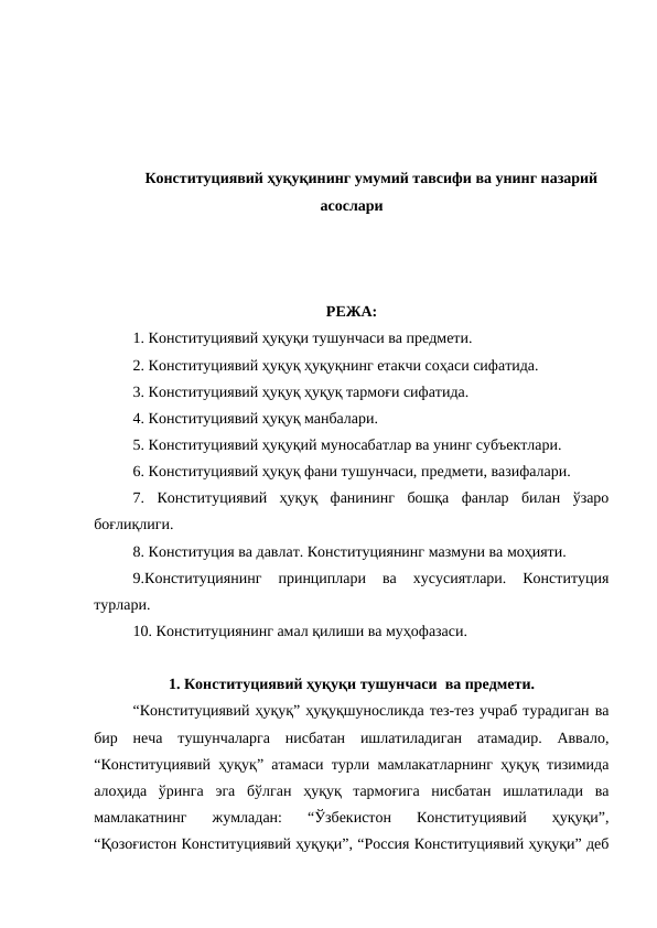 Конституциявий ҳуқуқининг умумий тавсифи ва унинг назарий
асослари
РЕЖА:
1. Конституциявий ҳуқуқи тушунчаси ва предмети.
2. Конституциявий ҳуқуқ ҳуқуқнинг етакчи соҳаси сифатида. 
3. Конституциявий ҳуқуқ ҳуқуқ тармоғи сифатида.
4. Конституциявий ҳуқуқ манбалари. 
5. Конституциявий ҳуқуқий муносабатлар ва унинг субъектлари. 
6. Конституциявий ҳуқуқ фани тушунчаси, предмети, вазифалари. 
7.  Конституциявий  ҳуқуқ  фанининг  бошқа  фанлар  билан  ўзаро
боғлиқлиги.
8. Конституция ва давлат. Конституциянинг мазмуни ва моҳияти.
9.Конституциянинг  принциплари  ва  хусусиятлари.  Конституция
турлари.
10. Конституциянинг амал қилиши ва муҳофазаси.
1. Конституциявий ҳуқуқи тушунчаси  ва предмети.
“Конституциявий ҳуқуқ” ҳуқуқшуносликда тез-тез учраб турадиган ва
бир  неча  тушунчаларга  нисбатан  ишлатиладиган  атамадир.  Аввало,
“Конституциявий ҳуқуқ” атамаси турли мамлакатларнинг ҳуқуқ тизимида
алоҳида  ўринга  эга  бўлган  ҳуқуқ  тармоғига  нисбатан  ишлатилади  ва
мамлакатнинг  жумладан:  “Ўзбекистон  Конституциявий  ҳуқуқи”,
“Қозоғистон Конституциявий ҳуқуқи”, “Россия Конституциявий ҳуқуқи” деб
