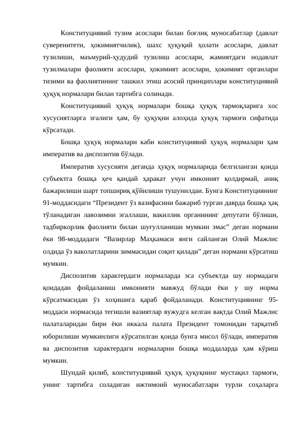 Конституциявий тузим асослари билан боғлиқ муносабатлар (давлат
суверенитети,  ҳокимиятчилик),  шахс  ҳуқуқий  ҳолати  асослари,  давлат
тузилиши,  маъмурий-ҳудудий  тузилиш  асослари,  жамиятдаги  нодавлат
тузилмалари фаолияти асослари, ҳокимият асослари, ҳокимият органлари
тизими ва фаолиятининг ташкил этиш асосий принциплари конституциявий
ҳуқуқ нормалари билан тартибга солинади.
Конституциявий  ҳуқуқ  нормалари  бошқа  ҳуқуқ  тармоқларига  хос
хусусиятларга эгалиги ҳам, бу ҳуқуқни алоҳида ҳуқуқ тармоғи сифатида
кўрсатади.
Бошқа ҳуқуқ нормалари каби конституциявий ҳуқуқ нормалари ҳам
императив ва диспозитив бўлади.
Императив хусусияти деганда ҳуқуқ нормаларида белгиланган қоида
субъектга  бошқа  ҳеч  қандай  ҳаракат  учун  имконият  қолдирмай,  аниқ
бажарилиши шарт топшириқ қўйилиши тушунилдаи. Бунга Конституциянинг
91-моддасидаги “Президент ўз вазифасини бажариб турган даврда бошқа ҳақ
тўланадиган лавозимни эгаллаши, вакиллик органининг депутати бўлиши,
тадбиркорлик фаолияти билан шуғулланиши мумкин эмас” деган нормани
ёки  98-моддадаги  “Вазирлар  Маҳкамаси  янги  сайланган  Олий  Мажлис
олдида ўз ваколатларини зиммасидан соқит қилади” деган нормани кўрсатиш
мумкин.
Диспозитив  характердаги  нормаларда  эса  субъектда  шу  нормадаги
қоидадан  фойдаланиш  имконияти  мавжуд  бўлади  ёки  у  шу  норма
кўрсатмасидан  ўз  хоҳишига  қараб  фойдаланади.  Конституциянинг  95-
моддаси нормасида тегишли вазиятлар вужудга келган вақтда Олий Мажлис
палаталаридан  бири  ёки  иккала  палата  Президент  томонидан  тарқатиб
юборилиши мумкинлиги кўрсатилган қоида бунга мисол бўлади, императив
ва  диспозитив  характердаги  нормаларни  бошқа  моддаларда  ҳам  кўриш
мумкин.
Шундай қилиб, конституциявий ҳуқуқ ҳуқуқнинг мустақил тармоғи,
унинг  тартибга  соладиган  ижтимоий  муносабатлари  турли  соҳаларга
