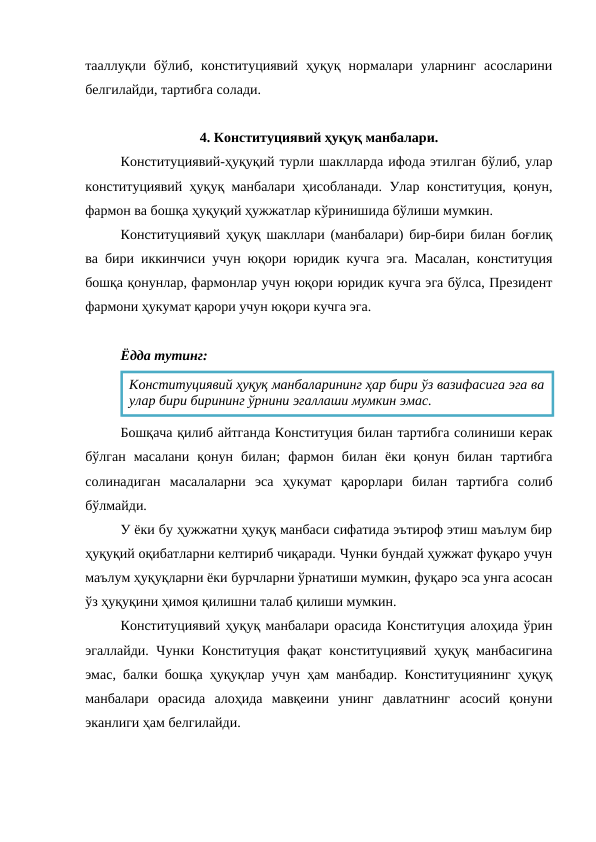 тааллуқли  бўлиб,  конституциявий  ҳуқуқ  нормалари  уларнинг  асосларини
белгилайди, тартибга солади.
4. Конституциявий ҳуқуқ манбалари.
Конституциявий-ҳуқуқий турли шаклларда ифода этилган бўлиб, улар
конституциявий ҳуқуқ манбалари ҳисобланади. Улар конституция, қонун,
фармон ва бошқа ҳуқуқий ҳужжатлар кўринишида бўлиши мумкин. 
Конституциявий ҳуқуқ шакллари (манбалари) бир-бири билан боғлиқ
ва бири иккинчиси учун юқори юридик кучга эга. Масалан, конституция
бошқа қонунлар, фармонлар учун юқори юридик кучга эга бўлса, Президент
фармони ҳукумат қарори учун юқори кучга эга.
Ёдда тутинг:
Бошқача қилиб айтганда Конституция билан тартибга солиниши керак
бўлган  масалани  қонун  билан;  фармон  билан  ёки  қонун  билан  тартибга
солинадиган  масалаларни  эса  ҳукумат  қарорлари  билан  тартибга  солиб
бўлмайди.
У ёки бу ҳужжатни ҳуқуқ манбаси сифатида эътироф этиш маълум бир
ҳуқуқий оқибатларни келтириб чиқаради. Чунки бундай ҳужжат фуқаро учун
маълум ҳуқуқларни ёки бурчларни ўрнатиши мумкин, фуқаро эса унга асосан
ўз ҳуқуқини ҳимоя қилишни талаб қилиши мумкин.
Конституциявий ҳуқуқ манбалари орасида Конституция алоҳида ўрин
эгаллайди. Чунки Конституция фақат конституциявий ҳуқуқ манбасигина
эмас, балки бошқа ҳуқуқлар учун ҳам манбадир. Конституциянинг ҳуқуқ
манбалари  орасида  алоҳида  мавқеини  унинг  давлатнинг  асосий  қонуни
эканлиги ҳам белгилайди. 
Конституциявий ҳуқуқ манбаларининг ҳар бири ўз вазифасига эга ва
улар бири бирининг ўрнини эгаллаши мумкин эмас.
