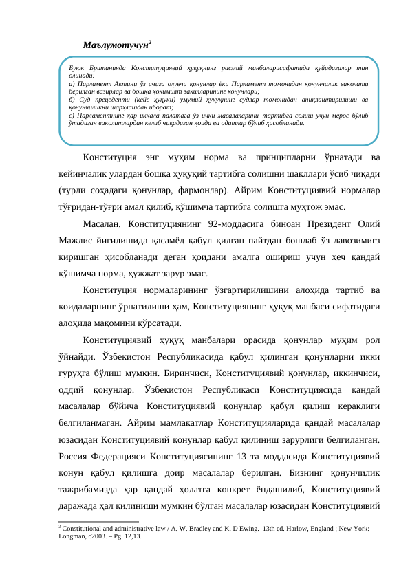 Маълумотучун2
Конституция  энг  муҳим  норма  ва  принципларни  ўрнатади  ва
кейинчалик улардан бошқа ҳуқуқий тартибга солишни шакллари ўсиб чиқади
(турли соҳадаги қонунлар, фармонлар). Айрим Конституциявий нормалар
тўғридан-тўғри амал қилиб, қўшимча тартибга солишга муҳтож эмас. 
Масалан,  Конституциянинг  92-моддасига  биноан  Президент  Олий
Мажлис йиғилишида қасамёд қабул қилган пайтдан бошлаб ўз лавозимигз
киришган  ҳисобланади  деган  қоидани  амалга  ошириш  учун  ҳеч  қандай
қўшимча норма, ҳужжат зарур эмас.
Конституция  нормаларининг  ўзгартирилишини  алоҳида  тартиб  ва
қоидаларнинг ўрнатилиши ҳам, Конституциянинг ҳуқуқ манбаси сифатидаги
алоҳида мақомини кўрсатади. 
Конституциявий  ҳуқуқ  манбалари  орасида  қонунлар  муҳим  рол
ўйнайди.  Ўзбекистон  Республикасида  қабул  қилинган  қонунларни  икки
гуруҳга бўлиш мумкин. Биринчиси, Конституциявий қонунлар, иккинчиси,
оддий  қонунлар.  Ўзбекистон  Республикаси  Конституциясида  қандай
масалалар  бўйича  Конституциявий  қонунлар  қабул  қилиш  кераклиги
белгиланмаган. Айрим мамлакатлар Конституцияларида қандай масалалар
юзасидан Конституциявий қонунлар қабул қилиниш зарурлиги белгиланган.
Россия Федерацияси Конституциясининг 13 та моддасида Конституциявий
қонун  қабул  қилишга  доир  масалалар  берилган.  Бизнинг  қонунчилик
тажрибамизда  ҳар  қандай  ҳолатга  конкрет  ёндашилиб,  Конституциявий
даражада ҳал қилиниши мумкин бўлган масалалар юзасидан Конституциявий
2 Constitutional and administrative law / A. W. Bradley and K. D Ewing.  13th ed. Harlow, England ; New York: 
Longman, c2003. – Рg. 12,13.
Буюк  Британияда  Конституциявий  ҳуқуқнинг  расмий  манбаларисифатида  қуйидагилар  тан
олинади:
а) Парламент Актини ўз ичига олувчи қонунлар ёки Парламент томонидан қонунчилик ваколати
берилган вазирлар ва бошқа ҳокимият вакилларининг қонунлари;
б)  Суд  прецеденти  (кейс  ҳуқуқи)  умумий  ҳуқуқнинг  судлар  томонидан  аниқлаштирилиши  ва
қонунчиликни шарҳлашдан иборат;
с) Парламентнинг ҳар иккала палатага ўз ички масалаларини тартибга солиш учун мерос бўлиб
ўтадиган ваколатлардан келиб чиқадиган қоида ва одатлар бўлиб ҳисобланади.
