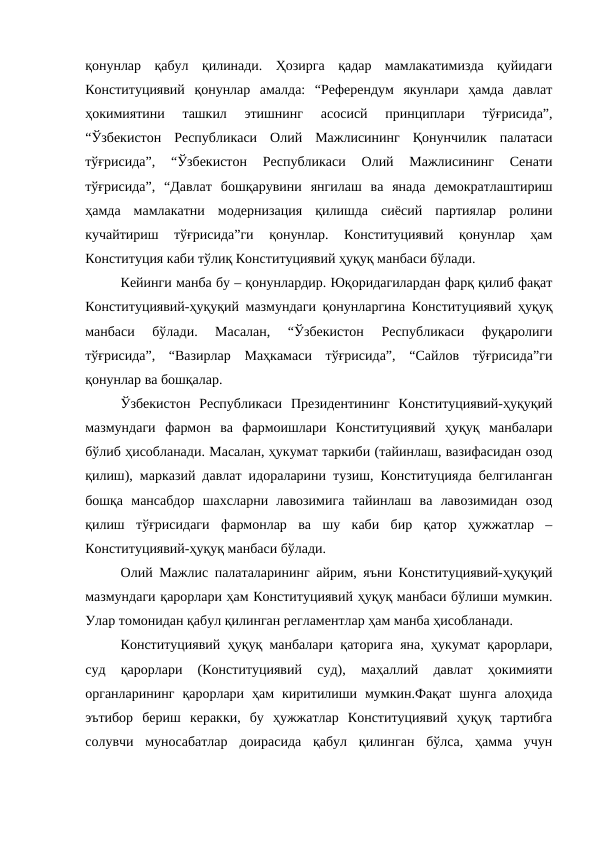 қонунлар  қабул  қилинади.  Ҳозирга  қадар  мамлакатимизда  қуйидаги
Конституциявий  қонунлар  амалда:  “Референдум  якунлари  ҳамда  давлат
ҳокимиятини  ташкил  этишнинг  асосисй  принциплари  тўғрисида”,
“Ўзбекистон  Республикаси  Олий  Мажлисининг  Қонунчилик  палатаси
тўғрисида”,  “Ўзбекистон  Республикаси  Олий  Мажлисининг  Сенати
тўғрисида”,  “Давлат  бошқарувини  янгилаш  ва  янада  демократлаштириш
ҳамда  мамлакатни  модернизация  қилишда  сиёсий  партиялар  ролини
кучайтириш  тўғрисида”ги  қонунлар.  Конституциявий  қонунлар  ҳам
Конституция каби тўлиқ Конституциявий ҳуқуқ манбаси бўлади.
Кейинги манба бу – қонунлардир. Юқоридагилардан фарқ қилиб фақат
Конституциявий-ҳуқуқий мазмундаги қонунларгина Конституциявий ҳуқуқ
манбаси  бўлади.  Масалан,  “Ўзбекистон  Республикаси  фуқаролиги
тўғрисида”,  “Вазирлар  Маҳкамаси  тўғрисида”,  “Сайлов  тўғрисида”ги
қонунлар ва бошқалар.
Ўзбекистон  Республикаси  Президентининг  Конституциявий-ҳуқуқий
мазмундаги  фармон  ва  фармоишлари  Конституциявий  ҳуқуқ  манбалари
бўлиб ҳисобланади. Масалан, ҳукумат таркиби (тайинлаш, вазифасидан озод
қилиш), марказий давлат идораларини тузиш, Конституцияда белгиланган
бошқа  мансабдор  шахсларни  лавозимига  тайинлаш  ва  лавозимидан  озод
қилиш  тўғрисидаги  фармонлар  ва  шу  каби  бир  қатор  ҳужжатлар  –
Конституциявий-ҳуқуқ манбаси бўлади.
Олий Мажлис палаталарининг айрим, яъни Конституциявий-ҳуқуқий
мазмундаги қарорлари ҳам Конституциявий ҳуқуқ манбаси бўлиши мумкин.
Улар томонидан қабул қилинган регламентлар ҳам манба ҳисобланади.
Конституциявий ҳуқуқ манбалари қаторига яна, ҳукумат қарорлари,
суд  қарорлари  (Конституциявий  суд),  маҳаллий  давлат  ҳокимияти
органларининг  қарорлари  ҳам  киритилиши  мумкин.Фақат  шунга  алоҳида
эътибор  бериш  керакки,  бу  ҳужжатлар  Конституциявий  ҳуқуқ  тартибга
солувчи  муносабатлар  доирасида  қабул  қилинган  бўлса,  ҳамма  учун
