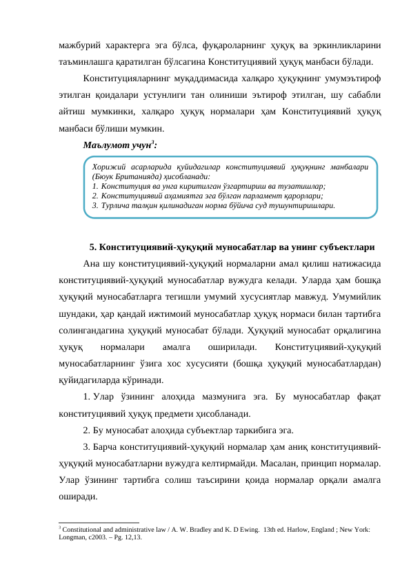 мажбурий характерга эга бўлса, фуқароларнинг ҳуқуқ ва эркинликларини
таъминлашга қаратилган бўлсагина Конституциявий ҳуқуқ манбаси бўлади.
Конституцияларнинг муқаддимасида халқаро ҳуқуқнинг умумэътироф
этилган қоидалари устунлиги тан олиниши эътироф этилган, шу сабабли
айтиш  мумкинки,  халқаро  ҳуқуқ  нормалари  ҳам  Конституциявий  ҳуқуқ
манбаси бўлиши мумкин.
Маълумот учун3:
5. Конституциявий-ҳуқуқий муносабатлар ва унинг субъектлари
Ана шу конституциявий-ҳуқуқий нормаларни амал қилиш натижасида
конституциявий-ҳуқуқий муносабатлар вужудга келади. Уларда ҳам бошқа
ҳуқуқий муносабатларга тегишли умумий хусусиятлар мавжуд. Умумийлик
шундаки, ҳар қандай ижтимоий муносабатлар ҳуқуқ нормаси билан тартибга
солингандагина ҳуқуқий муносабат бўлади. Ҳуқуқий муносабат орқалигина
ҳуқуқ  нормалари  амалга
 оширилади.
 Конституциявий-ҳуқуқий
муносабатларнинг ўзига хос хусусияти (бошқа ҳуқуқий муносабатлардан)
қуйидагиларда кўринади.
1. Улар  ўзининг  алоҳида  мазмунига  эга.  Бу  муносабатлар  фақат
конституциявий ҳуқуқ предмети ҳисобланади.
2. Бу муносабат алоҳида субъектлар таркибига эга.
3. Барча конституциявий-ҳуқуқий нормалар ҳам аниқ конституциявий-
ҳуқуқий муносабатларни вужудга келтирмайди. Масалан, принцип нормалар.
Улар ўзининг  тартибга  солиш таъсирини  қоида  нормалар орқали  амалга
оширади. 
3 Constitutional and administrative law / A. W. Bradley and K. D Ewing.  13th ed. Harlow, England ; New York: 
Longman, c2003. – Рg. 12,13.
Хорижий  асарларида  қуйидагилар  конституциявий  ҳуқуқнинг  манбалари
(Бюук Британияда) ҳисобланади:
1. Конституция ва унга киритилган ўзгартириш ва тузатишлар;
2. Конституциявий аҳамиятга эга бўлган парламент қарорлари;
3. Турлича талқин қилинадиган норма бўйича суд тушунтиришлари.
