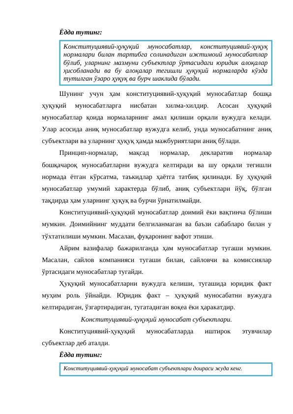 Ёдда тутинг:
Шунинг  учун  ҳам  конституциявий-ҳуқуқий  муносабатлар  бошқа
ҳуқуқий  муносабатларга  нисбатан  хилма-хилдир.  Асосан  ҳуқуқий
муносабатлар  қоида  нормаларнинг  амал қилиши орқали вужудга  келади.
Улар асосида аниқ муносабатлар вужудга келиб, унда муносабатнинг аниқ
субъектлари ва уларнинг ҳуқуқ ҳамда мажбуриятлари аниқ бўлади.
Принцип-нормалар,  мақсад  нормалар,  декларатив  нормалар
бошқачароқ  муносабатларни  вужудга  келтиради  ва  шу  орқали  тегишли
нормада  ётган  кўрсатма,  таъкидлар  ҳаётга  татбиқ  қилинади.  Бу  ҳуқуқий
муносабатлар  умумий  характерда  бўлиб,  аниқ  субъектлари  йўқ,  бўлган
тақдирда ҳам уларнинг ҳуқуқ ва бурчи ўрнатилмайди.
Конституциявий-ҳуқуқий муносабатлар доимий ёки вақтинча бўлиши
мумкин. Доимийнинг муддати белгиланмаган ва баъзи сабабларо билан у
тўхтатилиши мумкин. Масалан, фуқаронинг вафот этиши.
Айрим  вазифалар  бажарилганда  ҳам  муносабатлар  тугаши  мумкин.
Масалан,  сайлов  компанияси  тугаши  билан,  сайловчи  ва  комиссиялар
ўртасидаги муносабатлар тугайди.
Ҳуқуқий  муносабатларни  вужудга  келиши,  тугашида  юридик  факт
муҳим  роль  ўйнайди.  Юридик  факт  –  ҳуқуқий  муносабатни  вужудга
келтирадиган, ўзгартирадиган, тугатадиган воқеа ёки ҳаракатдир.
Конституциявий-ҳуқуқий муносабат субъектлари.
Конституциявий-ҳуқуқий  муносабатларда  иштирок  этувчилар
субъектлар деб аталди.
Ёдда тутинг:
Конституциявий-ҳуқуқий  муносабатлар,  конституциявий-ҳуқуқ
нормалари билан тартибга солинадиган ижтимоий муносабатлар
бўлиб, уларнинг мазмуни субъектлар ўртасидаги юридик алоқалар
ҳисобланади  ва  бу  алоқалар  тегишли  ҳуқуқий  нормаларда  кўзда
тутилган ўзаро ҳуқуқ ва бурч шаклида бўлади.
Конституциявий-ҳуқуқий муносабат субъектлари доираси жуда кенг.
