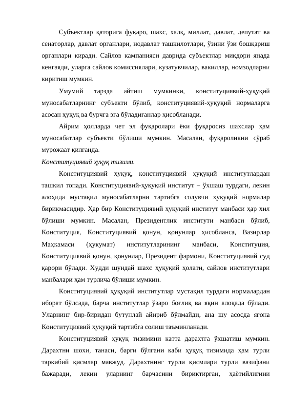 Субъектлар қаторига фуқаро, шахс, халқ, миллат, давлат, депутат ва
сенаторлар, давлат органлари, нодавлат ташкилотлари, ўзини ўзи бошқариш
органлари киради. Сайлов кампанияси даврида субъектлар миқдори янада
кенгаяди, уларга сайлов комиссиялари, кузатувчилар, вакиллар, номзодларни
киритиш мумкин.
Умумий  тарзда  айтиш  мумкинки,  конституциявий-ҳуқуқий
муносабатларнинг  субъекти  бўлиб,  конституциявий-ҳуқуқий  нормаларга
асосан ҳуқуқ ва бурчга эга бўладиганлар ҳисобланади.
Айрим  ҳолларда  чет  эл  фуқаролари  ёки  фуқаросиз  шахслар  ҳам
муносабатлар  субъекти  бўлиши  мумкин.  Масалан,  фуқароликни  сўраб
мурожаат қилганда.
Конституциявий ҳуқуқ тизими.
Конституциявий  ҳуқуқ,  конституциявий  ҳуқуқий  институтлардан
ташкил топади. Конституциявий-ҳуқуқий институт – ўхшаш турдаги, лекин
алоҳида  мустақил  муносабатларни  тартибга  солувчи  ҳуқуқий  нормалар
бирикмасидир. Ҳар бир Конституциявий ҳуқуқий институт манбаси ҳар хил
бўлиши  мумкин.  Масалан,  Президентлик  институти  манбаси  бўлиб,
Конституция,  Конституциявий  қонун,  қонунлар  ҳисобланса,  Вазирлар
Маҳкамаси  (ҳукумат)  институтларининг  манбаси,  Конституция,
Конституциявий қонун, қонунлар, Президент фармони, Конституциявий суд
қарори бўлади. Худди шундай шахс ҳуқуқий ҳолати, сайлов институтлари
манбалари ҳам турлича бўлиши мумкин.
Конституциявий ҳуқуқий институтлар мустақил турдаги нормалардан
иборат бўлсада, барча институтлар ўзаро боғлиқ ва яқин алоқада бўлади.
Уларнинг  бир-биридан  бутунлай  айириб  бўлмайди,  ана  шу  асосда  ягона
Конституциявий ҳуқуқий тартибга солиш таъминланади.
Конституциявий  ҳуқуқ  тизимини  катта  дарахтга  ўхшатиш  мумкин.
Дарахтни  шохи,  танаси,  барги  бўлгани  каби  ҳуқуқ  тизимида  ҳам  турли
таркибий  қисмлар  мавжуд.  Дарахтнинг  турли  қисмлари  турли  вазифани
бажаради,  лекин  уларнинг  барчасини  бириктирган,  ҳаётийлигини
