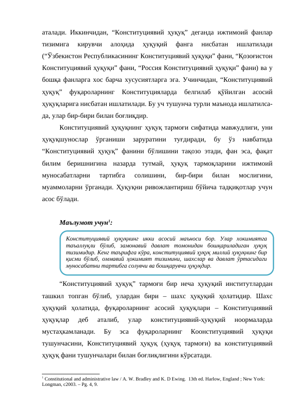 аталади. Иккинчидан, “Конституциявий ҳуқуқ” деганда ижтимоий фанлар
тизимига  кирувчи  алоҳида  ҳуқуқий  фанга  нисбатан  ишлатилади
(“Ўзбекистон Республикасининг Конституциявий ҳуқуқи” фани, “Қозоғистон
Конституциявий ҳуқуқи” фани, “Россия Конституциявий ҳуқуқи” фани) ва у
бошқа фанларга хос барча хусусиятларга эга. Учинчидан, “Конституциявий
ҳуқуқ”  фуқароларнинг  Конституцияларда  белгилаб  қўйилган  асосий
ҳуқуқларига нисбатан ишлатилади. Бу уч тушунча турли маънода ишлатилса-
да, улар бир-бири билан боғлиқдир.
Конституциявий ҳуқуқнинг ҳуқуқ тармоғи сифатида мавжудлиги, уни
ҳуқуқшунослар  ўрганиши  заруратини  туғдиради,  бу  ўз  навбатида
“Конституциявий ҳуқуқ” фанини бўлишини тақозо этади, фан эса, фақат
билим  беришнигина  назарда  тутмай,  ҳуқуқ  тармоқларини  ижтимоий
муносабатларни  тартибга  солишини,  бир-бири  билан  мослигини,
муаммоларни ўрганади. Ҳуқуқни ривожлантириш бўйича тадқиқотлар учун
асос бўлади.
Маълумот учун1:
“Конституциявий ҳуқуқ” тармоғи бир неча ҳуқуқий институтлардан
ташкил  топган  бўлиб,  улардан  бири  –  шахс  ҳуқуқий  ҳолатидир.  Шахс
ҳуқуқий  ҳолатида,  фуқароларнинг  асосий  ҳуқуқлари  –  Конституциявий
ҳуқуқлар  деб  аталиб,  улар  конституциявий-ҳуқуқий  ноормаларда
мустаҳкамланади.  Бу  эса  фуқароларнинг  Коонституциявий  ҳуқуқи
тушунчасини,  Конституциявий  ҳуқуқ  (ҳуқуқ  тармоғи)  ва  конституциявий
ҳуқуқ фани тушунчалари билан боғлиқлигини кўрсатади.
1 Constitutional and administrative law / A. W. Bradley and K. D Ewing.  13th ed. Harlow, England ; New York: 
Longman, c2003. – Рg. 4, 9.
Конституциявий  ҳуқуқнинг  икки  асосий  маъноси  бор.  Улар  хокимиятга
таъаллуқли  бўлиб,  замонавий  давлат  томонидан  бошқариладиган  ҳуқуқ
тизимидир. Кенг таърифга кўра, конституциявий ҳуқуқ миллий ҳуқуқнинг бир
қисми бўлиб, оммавий ҳокимият тизимини, шаxслар ва давлат ўртасидаги
муносабатни тартибга солувчи ва бошқарувчи ҳуқуқдир.
