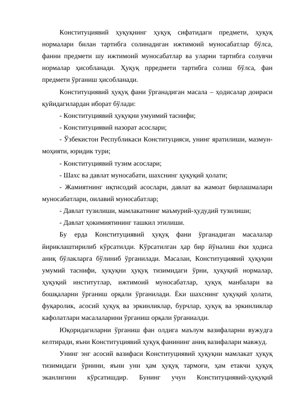Конституциявий  ҳуқуқнинг  ҳуқуқ  сифатидаги  предмети,  ҳуқуқ
нормалари  билан  тартибга  солинадиган  ижтимоий  муносабатлар  бўлса,
фанни предмети шу ижтимоий муносабатлар ва уларни тартибга солувчи
нормалар  ҳисобланади.  Ҳуқуқ  прредмети  тартибга  солиш  бўлса,  фан
предмети ўрганиш ҳисобланади.
Конституциявий ҳуқуқ фани ўрганадиган масала – ҳодисалар доираси
қуйидагилардан иборат бўлади:
- Конституциявий ҳуқуқни умуимий таснифи;
- Конституциявий назорат асослари;
- Ўзбекистон Республикаси Конституцияси, унинг яратилиши, мазмун-
моҳияти, юридик тури;
- Конституциявий тузим асослари;
- Шахс ва давлат муносабати, шахснинг ҳуқуқий ҳолати;
- Жамиятнинг иқтисодий асослари, давлат ва жамоат бирлашмалари
муносабатлари, оилавий муносабатлар;
- Давлат тузилиши, мамлакатнинг маъмурий-ҳудудий тузилиши;
- Давлат ҳокимиятининг ташкил этилиши.
Бу  ерда  Конституциявий  ҳуқуқ  фани  ўрганадиган  масалалар
йириклаштирилиб кўрсатилди. Кўрсатилган ҳар бир йўналиш ёки ҳодиса
аниқ бўлакларга  бўлиниб ўрганилади. Масалан,  Конституциявий ҳуқуқни
умумий  таснифи,  ҳуқуқни  ҳуқуқ  тизимидаги  ўрни,  ҳуқуқий  нормалар,
ҳуқуқий  институтлар,  ижтимоий  муносабатлар,  ҳуқуқ  манбалари  ва
бошқаларни ўрганиш орқали ўрганилади.  Ёки шахснинг ҳуқуқий ҳолати,
фуқаролик, асосий ҳуқуқ ва эркинликлар, бурчлар, ҳуқуқ ва эркинликлар
кафолатлари масалаларини ўрганиш орқали ўрганиалди.
Юқоридагиларни ўрганиш фан олдига маълум вазифаларни вужудга
келтиради, яъни Конституциявий ҳуқуқ фанининг аниқ вазифалари мавжуд.
Унинг энг асосий вазифаси Конституциявий ҳуқуқни мамлакат ҳуқуқ
тизимидаги  ўрнини,  яъни  уни  ҳам  ҳуқуқ  тармоғи,  ҳам  етакчи  ҳуқуқ
эканлигини  кўрсатишдир.  Бунинг  учун  Конституциявий-ҳуқуқий
