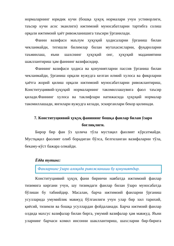 нормаларнинг  юридик  кучи  (бошқа  ҳуқуқ  нормалари  учун  устиворлиги,
таъсир  кучи  асос  эканлиги)  ижтимоий  муносабатларни  тартибга  солиш
орқали ижтимоий ҳаёт ривожланишига таъсири ўрганилади. 
Фанни  вазифаси  маълум  ҳуқуқий  ҳодисаларни  ўрганиш  билан
чекланмайди,  тегишли  билимлар  билан  мутахасисларни,  фуқароларни
таъминлаш,  яъни  шахснинг  ҳуқуқий  онг,  ҳуқуқий  маданиятини
шакллантириш ҳам фаннинг вазифасидир. 
Фаннинг вазифаси ҳодиса ва қонуниятларни пассив ўрганиш билан
чекланмайди, ўрганиш орқали вужудга келган илмий хулоса ва фикрларни
ҳаётга  жорий  қилиш  орқали  ижтимоий  муносабатларни  ривожлантириш,
Конституциявий-ҳуқуқий  нормаларнинг  такомиллашувига  фаол  таъсир
қилади.Фаннинг  хулоса  ва  таклифлари  натижасида  ҳуқуқий  нормалар
такомиллашади, янгилари вужудга келади, эскирганлари бекор қилинади.
7. Конституциявий ҳуқуқ фанининг бошқа фанлар билан ўзаро
боғлиқлиги.
Бирор  бир  фан  ўз  ҳолича  тўла  мустақил  фаолият  кўрсатмайди.
Мустқақил фаолият олиб борадиган бўлса, белгиланган вазифаларни тўла,
бекаму-кўст бажара олмайди.
Ёдда тутинг:
Конституциявий  ҳуқуқ  фани  биринчи  навбатда  ижтимоий  фанлар
тизимига  киргани  учун,  шу  тизимдаги  фанлар  билан  ўзаро  муносабатда
бўлиши  бу  табиийдир.  Масалан,  барча  ижтимоий  фанларни  ўрганиш
усулларида  умумийлик  мавжуд  бўлганлиги  учун  улар  бир  хил  тарихий,
қиёсий, тизимли ва бошқа усуллардан фойдаланади. Барча ижтмоий фанлар
олдида махсус вазифалар билан бирга, умумий вазифалар ҳам мавжуд. Яъни
уларнинг  барчаси  комил  инсонни  шакллантириш,  шахсларни  бир-бирига
Фанларнинг ўзаро алоқада ривожланиши бу қонуниятдир.
