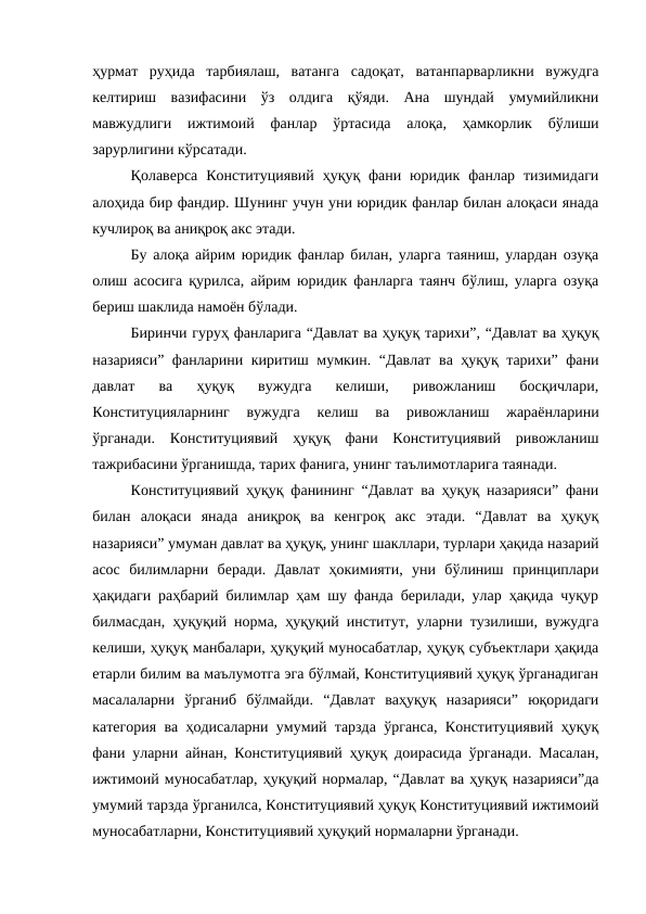 ҳурмат  руҳида  тарбиялаш,  ватанга  садоқат,  ватанпарварликни  вужудга
келтириш  вазифасини  ўз  олдига  қўяди.  Ана  шундай  умумийликни
мавжудлиги  ижтимоий  фанлар  ўртасида  алоқа,  ҳамкорлик  бўлиши
зарурлигини кўрсатади.
Қолаверса  Конституциявий  ҳуқуқ фани  юридик  фанлар тизимидаги
алоҳида бир фандир. Шунинг учун уни юридик фанлар билан алоқаси янада
кучлироқ ва аниқроқ акс этади.
Бу алоқа айрим юридик фанлар билан, уларга таяниш, улардан озуқа
олиш асосига қурилса, айрим юридик фанларга таянч бўлиш, уларга озуқа
бериш шаклида намоён бўлади.
Биринчи гуруҳ фанларига “Давлат ва ҳуқуқ тарихи”, “Давлат ва ҳуқуқ
назарияси” фанларини киритиш мумкин. “Давлат ва ҳуқуқ тарихи” фани
давлат  ва  ҳуқуқ  вужудга  келиши,  ривожланиш  босқичлари,
Конституцияларнинг  вужудга  келиш  ва  ривожланиш  жараёнларини
ўрганади.  Конституциявий  ҳуқуқ  фани  Конституциявий  ривожланиш
тажрибасини ўрганишда, тарих фанига, унинг таълимотларига таянади.
Конституциявий ҳуқуқ фанининг “Давлат ва ҳуқуқ назарияси” фани
билан  алоқаси  янада  аниқроқ  ва  кенгроқ  акс  этади.  “Давлат  ва  ҳуқуқ
назарияси” умуман давлат ва ҳуқуқ, унинг шакллари, турлари ҳақида назарий
асос  билимларни  беради.  Давлат  ҳокимияти,  уни  бўлиниш  принциплари
ҳақидаги раҳбарий билимлар ҳам шу фанда берилади, улар ҳақида чуқур
билмасдан, ҳуқуқий норма, ҳуқуқий институт, уларни тузилиши, вужудга
келиши, ҳуқуқ манбалари, ҳуқуқий муносабатлар, ҳуқуқ субъектлари ҳақида
етарли билим ва маълумотга эга бўлмай, Конституциявий ҳуқуқ ўрганадиган
масалаларни  ўрганиб  бўлмайди.  “Давлат  ваҳуқуқ  назарияси”  юқоридаги
категория ва ҳодисаларни умумий тарзда ўрганса, Конституциявий ҳуқуқ
фани уларни айнан, Конституциявий ҳуқуқ доирасида ўрганади. Масалан,
ижтимоий муносабатлар, ҳуқуқий нормалар, “Давлат ва ҳуқуқ назарияси”да
умумий тарзда ўрганилса, Конституциявий ҳуқуқ Конституциявий ижтимоий
муносабатларни, Конституциявий ҳуқуқий нормаларни ўрганади. 
