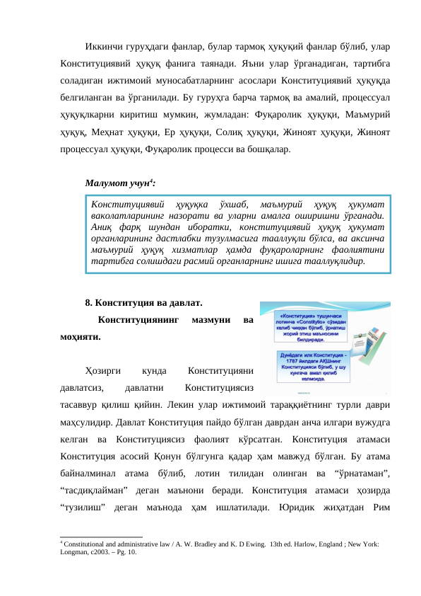 Иккинчи гуруҳдаги фанлар, булар тармоқ ҳуқуқий фанлар бўлиб, улар
Конституциявий ҳуқуқ фанига таянади. Яъни улар ўрганадиган, тартибга
соладиган ижтимоий муносабатларнинг асослари Конституциявий ҳуқуқда
белгиланган ва ўрганилади. Бу гуруҳга барча тармоқ ва амалий, процессуал
ҳуқуқлкарни  киритиш  мумкин,  жумладан:  Фуқаролик  ҳуқуқи,  Маъмурий
ҳуқуқ, Меҳнат ҳуқуқи, Ер ҳуқуқи, Солиқ ҳуқуқи, Жиноят ҳуқуқи, Жиноят
процессуал ҳуқуқи, Фуқаролик процесси ва бошқалар.
Малумот учун4:
8. Конституция ва давлат.
 
Конституциянинг  мазмуни  ва
моҳияти.
Ҳозирги
 
кунда
 
Конституцияни
давлатсиз,
 
давлатни
 
Конституциясиз
тасаввур қилиш қийин. Лекин улар ижтимоий тараққиётнинг турли даври
маҳсулидир. Давлат Конституция пайдо бўлган даврдан анча илгари вужудга
келган  ва  Конституциясиз  фаолият  кўрсатган.  Конституция  атамаси
Конституция асосий Қонун бўлгунга қадар ҳам мавжуд бўлган. Бу атама
байналминал  атама  бўлиб,  лотин  тилидан  олинган  ва  “ўрнатаман”,
“тасдиқлайман”  деган  маънони  беради.  Конституция  атамаси  ҳозирда
“тузилиш”  деган  маънода  ҳам  ишлатилади.  Юридик  жиҳатдан  Рим
4 Constitutional and administrative law / A. W. Bradley and K. D Ewing.  13th ed. Harlow, England ; New York: 
Longman, c2003. – Рg. 10.
Конституциявий  ҳуқуқка  ўxшаб,  маъмурий  ҳуқуқ  ҳукумат
ваколатларининг назорати ва уларни амалга оширишни ўрганади.
Аниқ  фарқ  шундан  иборатки,  конституциявий  ҳуқуқ  ҳукумат
органларининг дастлабки тузулмасига тааллуқли бўлса, ва аксинча
маъмурий  ҳуқуқ  xизматлар  ҳамда  фуқароларнинг  фаолиятини
тартибга солишдаги расмий органларнинг ишига тааллуқлидир.
