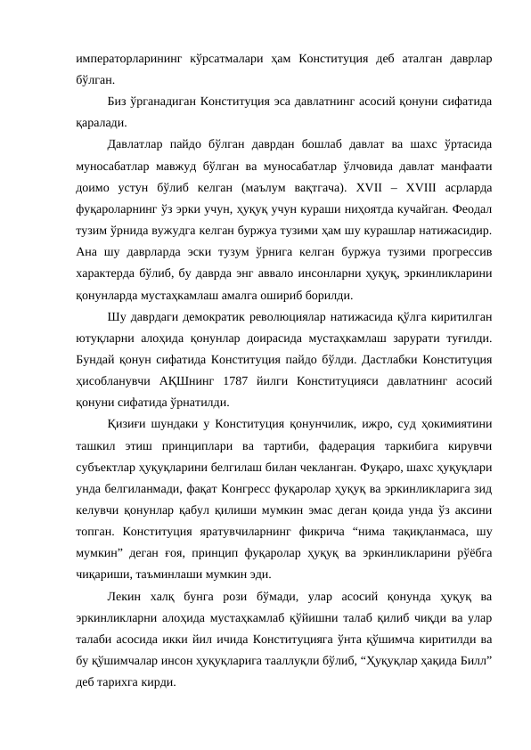 императорларининг  кўрсатмалари  ҳам  Конституция  деб  аталган  даврлар
бўлган. 
Биз ўрганадиган Конституция эса давлатнинг асосий қонуни сифатида
қаралади.
Давлатлар  пайдо  бўлган  даврдан  бошлаб  давлат  ва  шахс  ўртасида
муносабатлар мавжуд бўлган ва муносабатлар ўлчовида давлат манфаати
доимо  устун  бўлиб  келган  (маълум  вақтгача).  XVII  –  XVIII  асрларда
фуқароларнинг ўз эрки учун, ҳуқуқ учун кураши ниҳоятда кучайган. Феодал
тузим ўрнида вужудга келган буржуа тузими ҳам шу курашлар натижасидир.
Ана шу  даврларда  эски  тузум  ўрнига  келган  буржуа  тузими прогрессив
характерда бўлиб, бу даврда энг аввало инсонларни ҳуқуқ, эркинликларини
қонунларда мустаҳкамлаш амалга ошириб борилди.
Шу даврдаги демократик революциялар натижасида қўлга киритилган
ютуқларни алоҳида қонунлар доирасида мустаҳкамлаш зарурати туғилди.
Бундай қонун сифатида Конституция пайдо бўлди. Дастлабки Конституция
ҳисобланувчи  АҚШнинг  1787  йилги  Конституцияси  давлатнинг  асосий
қонуни сифатида ўрнатилди. 
Қизиғи шундаки у Конституция қонунчилик, ижро, суд ҳокимиятини
ташкил  этиш  принциплари  ва  тартиби,  фадерация  таркибига  кирувчи
субъектлар ҳуқуқларини белгилаш билан чекланган. Фуқаро, шахс ҳуқуқлари
унда белгиланмади, фақат Конгресс фуқаролар ҳуқуқ ва эркинликларига зид
келувчи қонунлар қабул қилиши мумкин эмас деган қоида унда ўз аксини
топган.  Конституция  яратувчиларнинг  фикрича  “нима  тақиқланмаса,  шу
мумкин” деган ғоя, принцип фуқаролар ҳуқуқ ва эркинликларини рўёбга
чиқариши, таъминлаши мумкин эди. 
Лекин  халқ  бунга  рози  бўмади,  улар  асосий  қонунда  ҳуқуқ  ва
эркинликларни алоҳида мустаҳкамлаб қўйишни талаб қилиб чиқди ва улар
талаби асосида икки йил ичида Конституцияга ўнта қўшимча киритилди ва
бу қўшимчалар инсон ҳуқуқларига тааллуқли бўлиб, “Ҳуқуқлар ҳақида Билл”
деб тарихга кирди.
