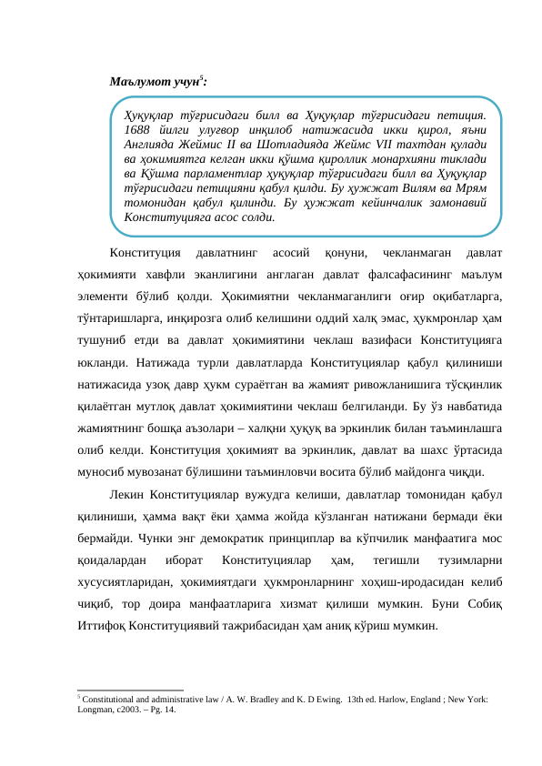 Маълумот учун5:
Конституция  давлатнинг  асосий  қонуни,  чекланмаган  давлат
ҳокимияти  хавфли  эканлигини  англаган  давлат  фалсафасининг  маълум
элементи  бўлиб  қолди.  Ҳокимиятни  чекланмаганлиги  оғир  оқибатларга,
тўнтаришларга, инқирозга олиб келишини оддий халқ эмас, ҳукмронлар ҳам
тушуниб  етди  ва  давлат  ҳокимиятини  чеклаш  вазифаси  Конституцияга
юкланди.  Натижада  турли  давлатларда  Конституциялар  қабул  қилиниши
натижасида узоқ давр ҳукм сураётган ва жамият ривожланишига тўсқинлик
қилаётган мутлоқ давлат ҳокимиятини чеклаш белгиланди. Бу ўз навбатида
жамиятнинг бошқа аъзолари – халқни ҳуқуқ ва эркинлик билан таъминлашга
олиб келди. Конституция ҳокимият ва эркинлик, давлат ва шахс ўртасида
муносиб мувозанат бўлишини таъминловчи восита бўлиб майдонга чиқди.
Лекин Конституциялар вужудга келиши, давлатлар томонидан қабул
қилиниши, ҳамма вақт ёки ҳамма жойда кўзланган натижани бермади ёки
бермайди. Чунки энг демократик принциплар ва кўпчилик манфаатига мос
қоидалардан  иборат  Конституциялар  ҳам,  тегишли  тузимларни
хусусиятларидан,  ҳокимиятдаги  ҳукмронларнинг хоҳиш-иродасидан  келиб
чиқиб,  тор  доира  манфаатларига  хизмат  қилиши  мумкин.  Буни  Собиқ
Иттифоқ Конституциявий тажрибасидан ҳам аниқ кўриш мумкин.
5 Constitutional and administrative law / A. W. Bradley and K. D Ewing.  13th ed. Harlow, England ; New York: 
Longman, c2003. – Рg. 14.
Ҳуқуқлар  тўғрисидаги билл ва Ҳуқуқлар  тўғрисидаги петиция.
1688  йилги  улуғвор  инқилоб  натижасида  икки  қирол,  яъни
Англияда Жеймис II ва Шотладияда Жеймс VII тахтдан қулади
ва ҳокимиятга келган икки қўшма қироллик монархияни тиклади
ва Қўшма парламентлар ҳуқуқлар тўғрисидаги билл ва Ҳуқуқлар
тўғрисидаги петицияни қабул қилди. Бу ҳужжат Вилям ва Мрям
томонидан  қабул  қилинди.  Бу  ҳужжат  кейинчалик  замонавий
Конституцияга асос солди.
