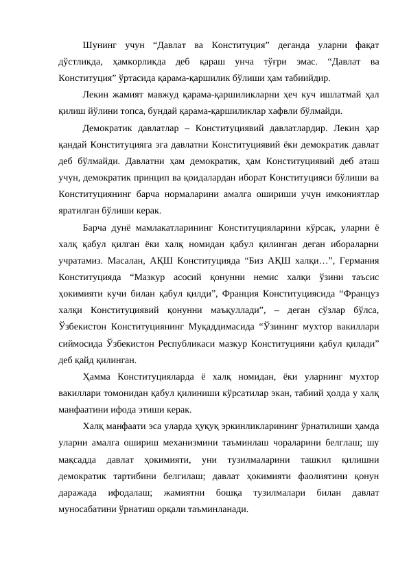 Шунинг  учун  “Давлат  ва  Конституция”  деганда  уларни  фақат
дўстликда,  ҳамкорликда  деб  қараш  унча  тўғри  эмас.  “Давлат  ва
Конституция” ўртасида қарама-қаршилик бўлиши ҳам табиийдир. 
Лекин жамият мавжуд қарама-қаршиликларни ҳеч куч ишлатмай ҳал
қилиш йўлини топса, бундай қарама-қаршиликлар хафвли бўлмайди.
Демократик  давлатлар  –  Конституциявий  давлатлардир.  Лекин  ҳар
қандай Конституцияга эга давлатни Конституциявий ёки демократик давлат
деб бўлмайди. Давлатни  ҳам  демократик, ҳам  Конституциявий  деб  аташ
учун, демократик принцип ва қоидалардан иборат Конституцияси бўлиши ва
Конституциянинг барча нормаларини амалга ошириши учун имкониятлар
яратилган бўлиши керак. 
Барча дунё мамлакатларининг Конституцияларини кўрсак, уларни ё
халқ  қабул  қилган  ёки  халқ  номидан  қабул  қилинган  деган  ибораларни
учратамиз. Масалан, АҚШ Конституцияда “Биз АҚШ халқи…”, Германия
Конституцияда  “Мазкур  асосий  қонунни  немис  халқи  ўзини  таъсис
ҳокимияти кучи билан қабул қилди”, Франция Конституциясида “Француз
халқи  Конституциявий  қонунни  маъқуллади”,  –  деган  сўзлар  бўлса,
Ўзбекистон Конституциянинг Муқаддимасида “Ўзининг мухтор вакиллари
сиймосида Ўзбекистон Республикаси мазкур Конституцияни қабул қилади”
деб қайд қилинган.
Ҳамма  Конституцияларда  ё  халқ  номидан,  ёки  уларнинг  мухтор
вакиллари томонидан қабул қилиниши кўрсатилар экан, табиий ҳолда у халқ
манфаатини ифода этиши керак.
Халқ манфаати эса уларда ҳуқуқ эркинликларининг ўрнатилиши ҳамда
уларни амалга ошириш механизмини таъминлаш чораларини белглаш; шу
мақсадда  давлат  ҳокимияти,  уни  тузилмаларини  ташкил  қилишни
демократик  тартибини  белгилаш;  давлат  ҳокимияти  фаолиятини  қонун
даражада  ифодалаш;  жамиятни  бошқа  тузилмалари  билан  давлат
муносабатини ўрнатиш орқали таъминланади.
