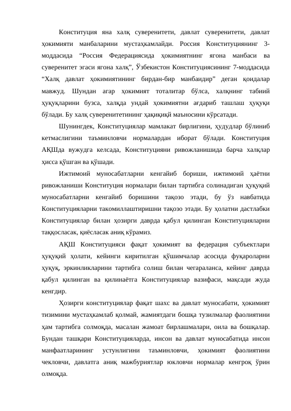Конституция  яна  халқ  суверенитети,  давлат  суверенитети,  давлат
ҳокимияти  манбаларини  мустаҳкамлайди.  Россия  Конституциянинг  3-
моддасида  “Россия  Федерациясида  ҳокимиятнинг  ягона  манбаси  ва
суверенитет эгаси ягона халқ”, Ўзбекистон Конституциясининг 7-моддасида
“Халқ  давлат  ҳокимиятининг  бирдан-бир  манбаидир”  деган  қоидалар
мавжуд.  Шундан  агар  ҳокимият  тоталитар  бўлса,  халқнинг  табиий
ҳуқуқларини  бузса,  халқда  ундай  ҳокимиятни  ағдариб  ташлаш  ҳуқуқи
бўлади. Бу халқ суверенитетининг ҳақиқиқй маъносини кўрсатади.
Шунингдек, Конституциялар мамлакат бирлигини, ҳудудлар бўлиниб
кетмаслигини  таъминловчи  нормалардан  иборат  бўлади.  Конституция
АҚШда  вужудга  келсада,  Конституцияни  ривожланишида  барча  халқлар
ҳисса қўшган ва қўшади.
Ижтимоий  муносабатларни  кенгайиб  бориши,  ижтимоий  ҳаётни
ривожланиши Конституция нормалари билан тартибга солинадиган ҳуқуқий
муносабатларни  кенгайиб  боришини  тақозо  этади,  бу  ўз  навбатида
Конституцияларни такомиллаштиришни тақозо этади. Бу ҳолатни дастлабки
Конституциялар билан ҳозирги даврда қабул қилинган Конституцияларни
таққосласак, қиёсласак аниқ кўрамиз.
АҚШ  Конституцияси  фақат  ҳокимият  ва  федерация  субъектлари
ҳуқуқий  ҳолати,  кейинги  киритилган  қўшимчалар  асосида  фуқароларни
ҳуқуқ, эркинликларини тартибга солиш билан чегараланса, кейинг даврда
қабул  қилинган  ва  қилинаётга  Конституциялар  вазифаси,  мақсади  жуда
кенгдир.
Ҳозирги конституциялар фақат шахс ва давлат муносабати, ҳокимият
тизимини мустаҳкамлаб қолмай, жамиятдаги бошқа тузилмалар фаолиятини
ҳам тартибга солмоқда, масалан жамоат бирлашмалари, оила ва бошқалар.
Бундан ташқари Конституцияларда, инсон ва давлат муносабатида инсон
манфаатларининг  устунлигини  таъминловчи,  ҳокимият  фаолиятини
чекловчи,  давлатга  аниқ  мажбуриятлар  юкловчи  нормалар  кенгроқ  ўрин
олмоқда.
