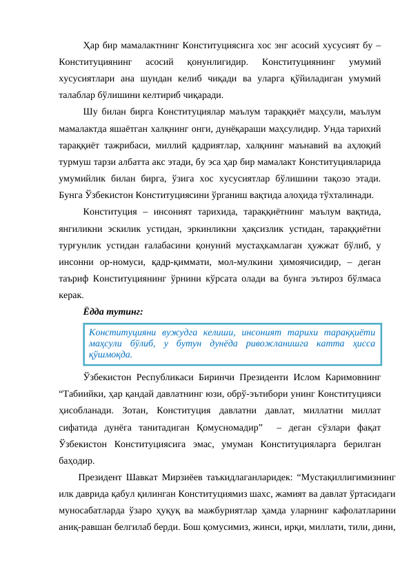 Ҳар бир мамалактнинг Конституциясига хос энг асосий хусусият бу –
Конституциянинг  асосий  қонунлигидир.  Конституциянинг  умумий
хусусиятлари  ана  шундан  келиб  чиқади  ва  уларга  қўйиладиган  умумий
талаблар бўлишини келтириб чиқаради.
Шу билан бирга Конституциялар маълум тараққиёт маҳсули, маълум
мамалактда яшаётган халқнинг онги, дунёқараши маҳсулидир. Унда тарихий
тараққиёт тажрибаси, миллий қадриятлар, халқнинг маънавий ва аҳлоқий
турмуш тарзи албатта акс этади, бу эса ҳар бир мамалакт Конституцияларида
умумийлик  билан  бирга,  ўзига  хос  хусусиятлар  бўлишини  тақозо  этади.
Бунга Ўзбекистон Конституциясини ўрганиш вақтида алоҳида тўхталинади.
Конституция  –  инсоният  тарихида,  тараққиётнинг  маълум  вақтида,
янгиликни  эскилик  устидан,  эркинликни  ҳақсизлик  устидан,  тараққиётни
турғунлик устидан ғалабасини қонуний мустаҳкамлаган ҳужжат бўлиб, у
инсонни  ор-номуси,  қадр-қиммати,  мол-мулкини  ҳимоячисидир,  –  деган
таъриф Конституциянинг ўрнини кўрсата олади ва бунга эътироз бўлмаса
керак.
Ёдда тутинг:
Ўзбекистон Республикаси Биринчи Президенти Ислом Каримовнинг
“Табиийки, ҳар қандай давлатнинг юзи, обрў-эътибори унинг Конституцияси
ҳисобланади.  Зотан,  Конституция  давлатни  давлат,  миллатни  миллат
сифатида  дунёга  танитадиган  Қомусномадир”   –  деган  сўзлари  фақат
Ўзбекистон  Конституциясига  эмас,  умуман  Конституцияларга  берилган
баҳодир.
Президент Шавкат Мирзиёев таъкидлаганларидек: “Мустақиллигимизнинг
илк даврида қабул қилинган Конституциямиз шахс, жамият ва давлат ўртасидаги
муносабатларда ўзаро ҳуқуқ ва мажбуриятлар ҳамда уларнинг кафолатларини
аниқ-равшан белгилаб берди. Бош қомусимиз, жинси, ирқи, миллати, тили, дини,
Конституцияни  вужудга  келиши,  инсоният  тарихи  тараққиёти
маҳсули  бўлиб,  у  бутун  дунёда  ривожланишга  катта  ҳисса
қўшмоқда.
