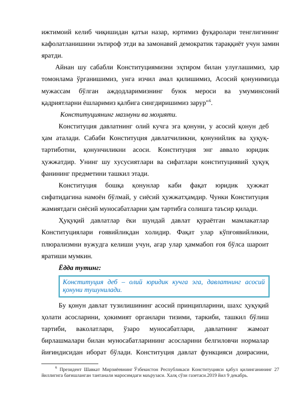 ижтимоий келиб чиқишидан қатъи назар, юртимиз фуқаролари тенглигининг
кафолатланишини эътироф этди ва замонавий демократик тараққиёт учун замин
яратди.
Айнан шу сабабли Конституциямизни  эҳтиром билан улуғлашимиз, ҳар
томонлама  ўрганишимиз,  унга  изчил  амал қилишимиз,  Асосий  қонунимизда
мужассам  бўлган  аждодларимизнинг  буюк  мероси  ва  умуминсоний
қадриятларни ёшларимиз қалбига сингдиришимиз зарур"6.
           Конституциянинг мазмуни ва моҳияти.
Конституция давлатнинг олий кучга эга қонуни, у асосий қонун деб
ҳам  аталади.  Сабаби  Конституция  давлатчиликни,  қонунийлик  ва  ҳуқуқ-
тартиботни,  қонунчиликни  асоси.  Конституция  энг  аввало  юридик
ҳужжатдир. Унинг шу хусусиятлари ва сифатлари конституциявий ҳуқуқ
фанининг предметини ташкил этади.
Конституция  бошқа  қонунлар  каби  фақат  юридик  ҳужжат
сифатидагина намоён бўлмай, у сиёсий ҳужжатҳамдир. Чунки Конституция
жамиятдаги сиёсий муносабатларни ҳам тартибга солишга таъсир қилади. 
Ҳуқуқий  давлатлар  ёки  шундай  давлат  қураётган  мамлакатлар
Конституциялари  ғоявийликдан  холидир.  Фақат  улар  кўпғоявийликни,
плюрализмни вужудга келиши учун, агар улар ҳаммабоп ғоя бўлса шароит
яратиши мумкин. 
Ёдда тутинг:
Бу қонун давлат тузилишининг асосий принципларини, шахс ҳуқуқий
ҳолати асосларини,  ҳокимият  органлари  тизими,  таркиби,  ташкил бўлиш
тартиби,  ваколатлари,  ўзаро  муносабатлари,  давлатнинг  жамоат
бирлашмалари билан муносабатларининг асосларини белгиловчи нормалар
йиғиндисидан иборат бўлади. Конституция  давлат  функцияси  доирасини,
6 Президент Шавкат Мирзиёевнинг Ўзбекистон Республикаси Конституцияси қабул қилинганининг 27
йиллигига бағишланган тантанали маросимдаги маърузаси. Халқ сўзи газетаси.2019 йил 9 декабрь.
Конституция  деб  –  олий  юридик  кучга  эга,  давлатнинг  асосий
қонуни тушунилади.
