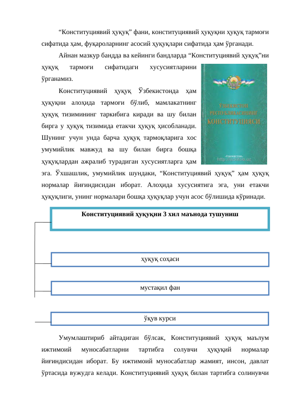 “Конституциявий ҳуқуқ” фани, конституциявий ҳуқуқни ҳуқуқ тармоғи
сифатида ҳам, фуқароларнинг асосий ҳуқуқлари сифатида ҳам ўрганади.
Айнан мазкур бандда ва кейинги бандларда “Конституциявий ҳуқуқ”ни
ҳуқуқ  тармоғи  сифатидаги  хусусиятларини
ўрганамиз.
Конституциявий  ҳуқуқ  Ўзбекистонда  ҳам
ҳуқуқни  алоҳида  тармоғи  бўлиб,  мамлакатнинг
ҳуқуқ тизимининг таркибига киради ва шу билан
бирга у ҳуқуқ тизимида етакчи ҳуқуқ ҳисобланади.
Шунинг учун унда барча ҳуқуқ тармоқларига хос
умумийлик  мавжуд  ва  шу  билан  бирга  бошқа
ҳуқуқлардан ажралиб турадиган хусусиятларга ҳам
эга. Ўхшашлик, умумийлик шундаки, “Конституциявий ҳуқуқ” ҳам ҳуқуқ
нормалар  йиғиндисидан  иборат.  Алоҳида  хусусиятига  эга,  уни  етакчи
ҳуқуқлиги, унинг нормалари бошқа ҳуқуқлар учун асос бўлишида кўринади.
Умумлаштириб  айтадиган  бўлсак,  Конституциявий  ҳуқуқ  маълум
ижтимоий  муносабатларни  тартибга  солувчи  ҳуқуқий  нормалар
йиғиндисидан иборат. Бу ижтимоий муносабатлар жамият, инсон, давлат
ўртасида вужудга келади. Конституциявий ҳуқуқ билан тартибга солинувчи
Конституциявий ҳуқуқни 3 хил маънода тушуниш
ҳуқуқ соҳаси
мустақил фан
ўқув курси
