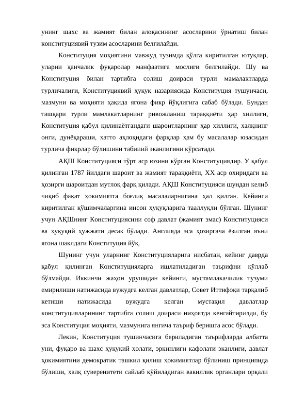 унинг  шахс  ва  жамият  билан  алоқасининг  асосларини  ўрнатиш  билан
конституциявий тузим асосларини белгилайди.
Конституция моҳиятини мавжуд тузимда қўлга киритилган ютуқлар,
уларни  қанчалик  фуқаролар  манфаатига  мослиги  белгилайди.  Шу  ва
Конституция  билан  тартибга  солиш  доираси  турли  мамалактларда
турличалиги, Конституциявий ҳуқуқ назариясида Конституция тушунчаси,
мазмуни ва моҳияти ҳақида ягона фикр йўқлигига сабаб бўлади. Бундан
ташқари  турли  мамлакатларнинг  ривожланиш  тараққиёти  ҳар  хиллиги,
Конституция қабул қилинаётгандаги шароитларнинг ҳар хиллиги, халқнинг
онги, дунёқараши, ҳатто аҳлоқидаги фарқлар ҳам бу масалалар юзасидан
турлича фикрлар бўлишини табииий эканлигини кўрсатади.
АҚШ Конституцияси тўрт аср юзини кўрган Конституциядир. У қабул
қилинган 1787 йилдаги шароит ва жамият тараққиёти, ХХ аср охиридаги ва
ҳозирги шароитдан мутлоқ фарқ қилади. АҚШ Конституцияси шундан келиб
чиқиб  фақат  ҳокимиятга  боғлиқ  масалаларнигина  ҳал  қилган.  Кейинги
киритилган қўшимчаларгина инсон ҳуқуқларига тааллуқли бўлган. Шунинг
учун АҚШнинг Конституциясини соф давлат (жамият эмас) Конституцияси
ва ҳуқуқий ҳужжати десак бўлади. Англияда эса ҳозиргача ёзилган яъни
ягона шаклдаги Конституция йўқ.
Шунинг учун уларнинг Конституцияларига нисбатан, кейинг даврда
қабул  қилинган  Конституцияларга  ишлатиладиган  таърифни  қўллаб
бўлмайди.  Иккинчи  жаҳон  урушидан  кейинги,  мустамлакачилик  тузуми
емирилиши натижасида вужудга келган давлатлар, Совет Иттифоқи тарқалиб
кетиши
 
натижасида
 
вужудга
 
келган
 
мустақил
 
давлатлар
конституцияларининг тартибга солиш доираси ниҳоятда кенгайтирилди, бу
эса Конституция моҳияти, мазмунига янгича таъриф беришга асос бўлади.
Лекин, Конституция  тушинчасига  бериладиган  таърифларда  албатта
уни, фуқаро ва шахс ҳуқуқий ҳолати, эркинлиги кафолати эканлиги, давлат
ҳокимиятини демократик ташкил қилиш ҳокимиятлар бўлиниш принципида
бўлиши, халқ суверенитети сайлаб қўйиладиган вакиллик органлари орқали
