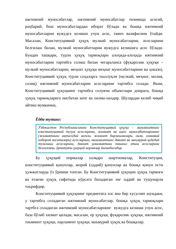 ижтимоий  муносабатлар,  ижтимоий  муносабатлар  тизимида  асосий,
раҳбарий,  бош  муносабатлардан  иборат  бўлади  ва  бошқа  ижтимоий
муносабатларни  вужудга  келиши  учун  асос,  таянч  вазифасини  ўтайди.
Масалан,  Конституциявий  ҳуқуқ  мулкий  муносабатларни,  асосларини
белгилаш билан, мулкий муносабатларни вужудга келишига асос бўлади.
Бундан  ташқари,  турли  ҳуқуқ  тармоқлари  алоҳида-алоҳида  ижтимоий
муносабатларни  тартибга  солиш  билан  чегараланса  (фуқаролик ҳуқуқи –
мулкий муносабатларни, меҳнат ҳуқуқи меҳнат муносабатларини ва ҳоказо),
Конституциявий ҳуқуқ турли соҳаларга тааллуқли (мулкий, меҳнат, молия,
солиқ)  ижтимоий  муносабатларни  асосларини  тартибга  солади.  Яъни,
Конституциявий  ҳуқуқнинг тартибга  солувчи объектлари доираси, бошқа
ҳуқуқ тармоқларига нисбатан кенг ва хилма-хилдир. Шулардан келиб чиқиб
айтиш мумкинки, 
Ёдда тутинг:
Бу  ҳуқуқий  нормалар  халқаро  шартномалар,  Конституция,
конституциявий қонунлар, жорий (оддий) қонунлар ва бошқа қонун ости
ҳужжатларда ўз ўрнини топган. Бу Конституциявий ҳуқуқни ҳуқуқ тармоғи
ва  етакчи  ҳуқуқ  сифатида  кўрсата  биладиган  энг  оддий  ва  тушунарли
таърифдир.
Конституциявий ҳуқуқнинг предметига хос яна бир хусусият шундаки,
у  тартибга  соладиган  ижтимоий  муносабатлар,  бошқа  ҳуқуқ  тармоқлари
тартбга соладиган ижтимоий муносабатларнинг  вужудга келиши учун асос,
база бўлиб хизмат қилади, масалан, ер ҳуқуқи, фуқаролик ҳуқуқи, ижтимоий
таъминот ҳуқуқи, парламент ҳуқуқи, маъмурий ҳуқуқ ва бошқалар.
Ўзбекистон  Республикасининг  Конституциявий  ҳуқуқи  –  мамлакатнинг
конституциявий  тузум  асосларини,  жамият  ва  шахс  муносабатларининг
(жамиятнинг  иқтисодий  негизи,  жамоат  бирлашмалари,  оила,  оммавий
ахборот воситалари) асосларини, мамлакатнинг давлат ва маъмурий-ҳудудий
тузилиши  асосларини,  давлат  ҳокимиятини  ташкил  этиш  асосларини
белгиловчи, ўрнатувчи ҳуқуқий нормалар йиғиндисидир.
