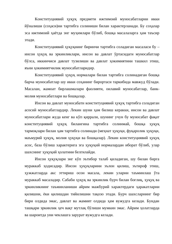 Конституциявий  ҳуқуқ  предмети  ижтимоий  муносабатларни  икки
йўналиши (соҳаси)ни тартибга солиниши билан характерланади. Бу соҳалар
эса ижтимоий ҳаётда энг муҳимлари бўлиб, бошқа масалаларга ҳам таъсир
этади.
Конституциявий ҳуқуқнинг биринчи тартибга соладиган масаласи бу –
инсон ҳуқуқ ва эркинликлари, инсон ва давлат ўртасидаги муносабатлар
бўлса, иккинчиси давлат тузилиши ва давлат ҳокимиятини ташкил этиш,
яъни ҳокимиятчилик муносабатларидир.
Конституциявий ҳуқуқ нормалари билан тартибга солинадиган бошқа
барча муносабатлар шу икки соҳанинг бирортаси таркибида мавжуд бўлади.
Масалан,  жамоат  бирлашмалари  фаолияти,  оилавий  муносабатлар,  банк-
молия муносабатлари ва бошқалар.
Инсон ва давлат муносабати конституциявий ҳуқуқ тартибга соладиган
асосий муносабатлардир. Лекин шуни ҳам билиш керакки, инсон ва давлат
муносабатлари жуда кенг ва кўп қиррали, шунинг учун бу муносабат фақат
конституциявий  ҳуқуқ  билангина  тартибга  солинмай,  бошқа  ҳуқуқ
тармоқлари билан ҳам тартибга солинади (меҳнат ҳуқуқи, фуқаролик ҳуқуқи,
маъмурий ҳуқуқ, молия ҳуқуқи ва бошқалар). Лекин конституциявий ҳуқуқ
асос, база бўлиш характерига эга ҳуқуқий нормалардан иборат бўлиб, улар
шахснинг ҳуқуқий ҳолатини белгилайди.
Инсон ҳуқуқлари энг кўп эътибор талаб қиладиган, шу билан бирга
мураккаб  ҳодисадир.  Инсон  ҳуқуқларини  эълон  қилиш,  эътироф  этиш,
ҳужжатларда  акс  эттириш  осон  масала,  лекин  уларни  таъминлаш  ўта
мураккаб масаладир. Сабаби ҳуқуқ ва эркинлик бурч билан боғлиқ, ҳуқуқ ва
эркинликнинг таъминланиши айрим мажбурий характердаги ҳаракатларни
қилишни, ёки қилишдан тийилишни тақозо этади. Бурч шахсларнинг бир
бири олдида эмас, давлат ва жамият олдида ҳам вужудга келади. Бундан
ташқари эркинлик ҳеч вақт мутлақ бўлиши мумкин эмас. Айрим ҳолатларда
ва шароитда уни чеклашга зарурат вужудга келади.
