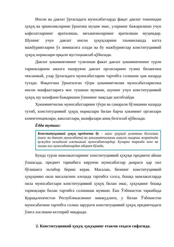 Инсон ва давлат ўртасидаги муносабатларда фақат давлат томонидан
ҳуқуқ ва эркинликларини ўрнатиш муҳим эмас, уларнинг бажарилиши учун
кафолатларнинг  яратилиши,  механизмларнинг  яратилиши  муҳимдир.
Шунинг  учун  давлат  инсон  ҳуқуқларини  таъминлашда  катта
мажбуриятларни ўз зиммасига олади ва бу мажбуриятлар конституциявий
ҳуқуқ нормалари орқали мустаҳкамлаб қўйилади.
Давлат ҳокимиятининг тузилиши факат давлат ҳокимиятининг турли
тармокларини  амалга  оширувчи  давлат  органларини  тузиш  билангина
чекланмай, улар ўртасидаги муносабатларни тартибга солишни ҳам назарда
тутади.  Фақатгина  ўрнатилган  тўғри  ҳокимиятчилик  муносабатларигина
инсон манфаатларига мос тушиши мумкин, шунинг учун конституциявий
ҳуқуқ шу вазифани бажаришни ўзининнг мақсади ҳисоблайди.
Ҳокимиятчилик муносабатларини тўғри ва самарали бўлишини назарда
тутиб, конституциявий ҳуқуқ нормалари билан барча ҳокимият органлари
компетенциялари, ваколатлари, вазифалари аниқ белгилаб қўйилади. 
Ёдда тутинг:
Бунда турли мамлакатларнинг конституциявий ҳуқуқи предмети айнан
ўхшасада,  предмет  таркибига  кирувчи  муносабатлар  доираси  ҳар  хил
бўлишига  эътибор  бериш  керак.  Масалан,  бизнинг  конституциявий
ҳуқуқимиз оила масаласини алоҳида тартибга солса, бошқа мамлакатларда
оила муносабатлари конституциявий ҳуқуқ билан эмас, ҳуқуқнинг бошқа
тармоқлари билан тартибга солиниши мумкин. Ёки Ўзбекистон таркибида
Қорақалпоғистон  Республикасининг  мавжудлиги,  у  билан  Ўзбекистон
муносабатини тартибга солиш зарурати конституциявий ҳуқуқ предметидаги
ўзига хосликни келтириб чиқаради.
2. Конституциявий ҳуқуқ ҳуқуқнинг етакчи соҳаси сифатида.
Конституциявий  ҳуқуқ  предмети  бу –  шахс  ҳуқуқий  ҳолатини  белгилаш
(шахс ва давлат муносабати) ва ҳокимиятчиликни амалга ошириш жараёнида
вужудга келадиган  ижтимоий муносабатлардир. Буларни таркиби кенг  ва
хилма хил муносабатлардан иборат бўлади.

