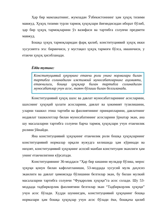 Ҳар бир мамлакатнинг, жумладан Ўзбекистоннинг ҳам ҳуқуқ тизими
мавжуд. Ҳуқуқ тизими турли тармоқ ҳуқуқлари йиғиндисидан иборат бўлиб,
ҳар бир ҳуқуқ тармоқларини ўз вазифаси  ва тартибга  солувчи  предмети
мавжуд.
Бошқа ҳуқуқ тармоқларидан фарқ қилиб, конституциявий ҳуқуқ икки
хусусиятга эга: биринчиси, у мустақил ҳуқуқ тармоғи бўлса, иккинчиси, у
етакчи ҳуқуқ ҳисобланади. 
Ёдда тутинг:
Конституциявий ҳуқуқ шахс ва давлат муносабатларининг асосларини,
шахснинг  ҳуқуқий  ҳолати  асосларини,  давлат  ва  ҳокимият  тузилишини,
уларни ташкил этиш тартиби ва фаолиятининг принципларини, давлатнинг
нодавлат ташкилотлар билан муносабатининг асосларини ўрнатар экан, ана
шу масалаларни тартибга солувчи барча тармоқ ҳуқуқлари учун етакчилик
ролини ўйнайди.
Яна конституциявий ҳуқуқнинг етакчилик роли бошқа ҳуқуқларнинг
конституциявий  нормалар  орқали  вужудга  келишида  ҳам  кўринади  ва
ниҳоят, конституциявий ҳуқуқнинг асосий манбаи конституция эканлиги ҳам
унинг етакчилигини кўрсатади.
Конституциянинг 36-моддаси “Ҳар бир кишини мулкдор бўлиш, мерос
ҳуқуқи  қонун  билан  кафолатланиши,  53-моддада  хусусий  мулк  даҳлсиз
эканлиги ва давлат ҳимоясида бўлишини белгилар экан, бу билан мулкий
масалаларни тартибга солувчи “Фуқаролик ҳуқуқи”га асос солади. Шу 53-
моддада тадбиркорлик фаолиятини белгилар экан “Тадбиркорлик ҳуқуқи”
учун  асос  бўлади.  Худди  шунингдек,  конституциявий  ҳуқуқнинг  бошқа
нормалари  ҳам  бошқа  ҳуқуқлар  учун  асос  бўлади  ёки,  бошқача  қилиб
Конституциявий  ҳуқуқнинг  етакчи  роли  унинг  нормалари  билан
тартибга  солинадиган  ижтимоий  муносабатларнинг  аҳамияти,
етакчилиги,  бошқа  ҳуқуқлар  билан  тартибга  солинадиган
муносабатлар учун асос, таянч бўлиши билан белгиланади.
