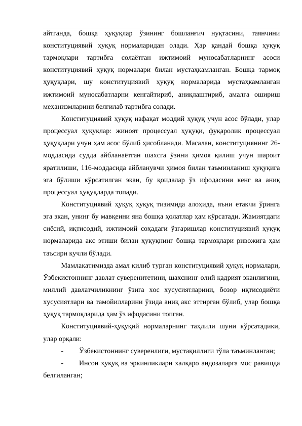айтганда,  бошқа  ҳуқуқлар  ўзининг  бошланғич  нуқтасини,  таянчини
конституциявий  ҳуқуқ  нормаларидан  олади.  Ҳар  қандай  бошқа  ҳуқуқ
тармоқлари  тартибга  солаётган  ижтимоий  муносабатларнинг  асоси
конституциявий  ҳуқуқ  нормалари  билан  мустаҳкамланган.  Бошқа  тармоқ
ҳуқуқлари,  шу  конституциявий  ҳуқуқ  нормаларида  мустаҳкамланган
ижтимоий  муносабатларни  кенгайтириб,  аниқлаштириб,  амалга  ошириш
меҳанизмларини белгилаб тартибга солади. 
Конституциявий ҳуқуқ нафақат моддий ҳуқуқ учун асос бўлади, улар
процессуал  ҳуқуқлар:  жиноят  процессуал  ҳуқуқи,  фуқаролик  процессуал
ҳуқуқлари учун ҳам асос бўлиб ҳисобланади. Масалан, конституциянинг 26-
моддасида  судда  айбланаётган  шахсга  ўзини  ҳимоя  қилиш  учун  шароит
яратилиши, 116-моддасида айбланувчи ҳимоя билан таъминланиш ҳуқуқига
эга  бўлиши  кўрсатилган  экан,  бу  қоидалар  ўз  ифодасини  кенг  ва  аниқ
процессуал ҳуқуқларда топади.
Конституциявий ҳуқуқ ҳуқуқ тизимида алоҳида, яъни етакчи ўринга
эга экан, унинг бу мавқеини яна бошқа ҳолатлар ҳам кўрсатади. Жамиятдаги
сиёсий, иқтисодий, ижтимоий соҳадаги ўзгаришлар конституциявий ҳуқуқ
нормаларида акс этиши билан ҳуқуқнинг бошқа тармоқлари ривожига ҳам
таъсири кучли бўлади.
Мамлакатимизда амал қилиб турган конституциявий ҳуқуқ нормалари,
Ўзбекистоннинг давлат суверенитетини, шахснинг олий қадрият эканлигини,
миллий  давлатчиликнинг  ўзига  хос  хусусиятларини,  бозор  иқтисодиёти
хусусиятлари ва тамойилларини ўзида аниқ акс эттирган бўлиб, улар бошқа
ҳуқуқ тармоқларида ҳам ўз ифодасини топган.
Конституциявий-ҳуқуқий  нормаларнинг  таҳлили  шуни  кўрсатадики,
улар орқали:
-
Ўзбекистоннинг суверенлиги, мустақиллиги тўла таъминланган;
-
Инсон ҳуқуқ ва эркинликлари халқаро андозаларга мос равишда
белгиланган;
