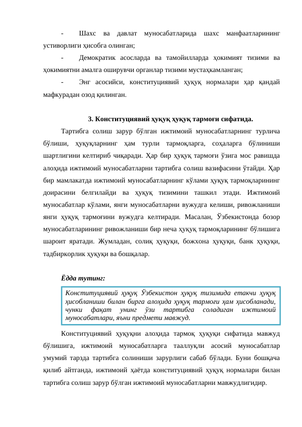 -
Шахс  ва  давлат  муносабатларида  шахс  манфаатларининг
устиворлиги ҳисобга олинган;
-
Демократик  асосларда  ва  тамойилларда  ҳокимият  тизими  ва
ҳокимиятни амалга оширувчи органлар тизими мустаҳкамланган;
-
Энг  асосийси,  конституциявий  ҳуқуқ  нормалари  ҳар  қандай
мафкурадан озод қилинган.
3. Конституциявий ҳуқуқ ҳуқуқ тармоғи сифатида.
Тартибга  солиш зарур бўлган ижтимоий муносабатларнинг  турлича
бўлиши,  ҳуқуқларнинг  ҳам  турли  тармоқларга,  соҳаларга  бўлиниши
шартлигини келтириб чиқаради. Ҳар бир ҳуқуқ тармоғи ўзига мос равишда
алоҳида ижтимоий муносабатларни тартибга солиш вазифасини ўтайди. Ҳар
бир мамлакатда ижтимоий муносабатларнинг кўлами ҳуқуқ тармоқларининг
доирасини  белгилайди  ва  ҳуқуқ  тизимини  ташкил  этади.  Ижтимоий
муносабатлар кўлами, янги муносабатларни вужудга келиши, ривожланиши
янги  ҳуқуқ  тармоғини  вужудга  келтиради.  Масалан,  Ўзбекистонда  бозор
муносабатларининг ривожланиши бир неча ҳуқуқ тармоқларининг бўлишига
шароит яратади. Жумладан, солиқ ҳуқуқи, божхона ҳуқуқи, банк ҳуқуқи,
тадбиркорлик ҳуқуқи ва бошқалар.
Ёдда тутинг:
Конституциявий  ҳуқуқни  алоҳида  тармоқ  ҳуқуқи  сифатида  мавжуд
бўлишига,  ижтимоий  муносабатларга  тааллуқли  асосий  муносабатлар
умумий тарзда тартибга солиниши зарурлиги сабаб бўлади. Буни бошқача
қилиб айтганда, ижтимоий ҳаётда конституциявий ҳуқуқ нормалари билан
тартибга солиш зарур бўлган ижтимоий муносабатларни мавжудлигидир.
Конституциявий ҳуқуқ Ўзбекистон ҳуқуқ тизимида етакчи ҳуқуқ
ҳисобланиши билан бирга алоҳида ҳуқуқ тармоғи ҳам ҳисобланади,
чунки  фақат  унинг  ўзи  тартибга  соладиган  ижтимоий
муносабатлари, яъни предмети мавжуд.
