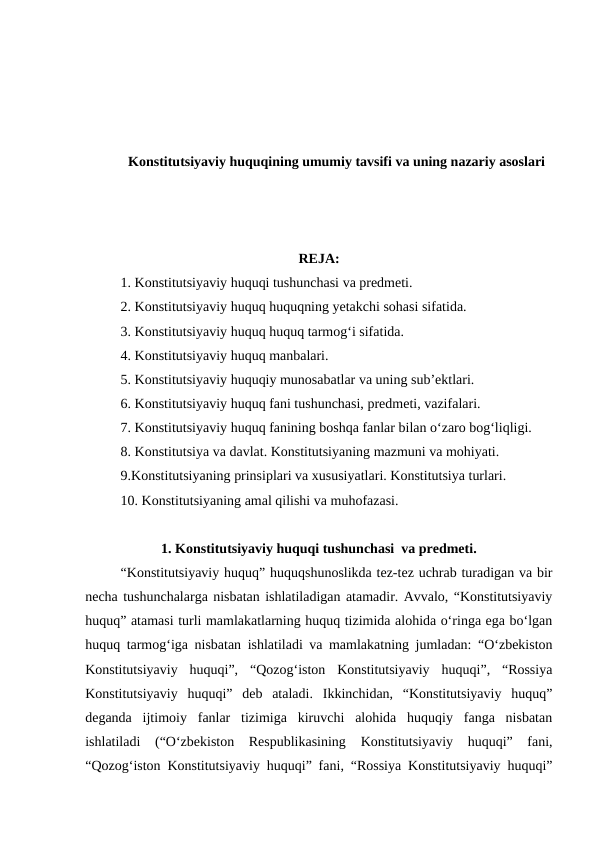 Konstitutsiyaviy huquqining umumiy tavsifi va uning nazariy asoslari
REJA:
1. Konstitutsiyaviy huquqi tushunchasi va predmeti.
2. Konstitutsiyaviy huquq huquqning yetakchi sohasi sifatida. 
3. Konstitutsiyaviy huquq huquq tarmog‘i sifatida.
4. Konstitutsiyaviy huquq manbalari. 
5. Konstitutsiyaviy huquqiy munosabatlar va uning sub’ektlari. 
6. Konstitutsiyaviy huquq fani tushunchasi, predmeti, vazifalari. 
7. Konstitutsiyaviy huquq fanining boshqa fanlar bilan o‘zaro bog‘liqligi.
8. Konstitutsiya va davlat. Konstitutsiyaning mazmuni va mohiyati.
9.Konstitutsiyaning prinsiplari va xususiyatlari. Konstitutsiya turlari.
10. Konstitutsiyaning amal qilishi va muhofazasi.
1. Konstitutsiyaviy huquqi tushunchasi  va predmeti.
“Konstitutsiyaviy huquq” huquqshunoslikda tez-tez uchrab turadigan va bir
necha tushunchalarga nisbatan ishlatiladigan atamadir. Avvalo, “Konstitutsiyaviy
huquq” atamasi turli mamlakatlarning huquq tizimida alohida o‘ringa ega bo‘lgan
huquq tarmog‘iga nisbatan ishlatiladi va mamlakatning jumladan: “O‘zbekiston
Konstitutsiyaviy  huquqi”,  “Qozog‘iston  Konstitutsiyaviy  huquqi”,  “Rossiya
Konstitutsiyaviy  huquqi”  deb  ataladi.  Ikkinchidan,  “Konstitutsiyaviy  huquq”
deganda  ijtimoiy  fanlar  tizimiga  kiruvchi  alohida  huquqiy  fanga  nisbatan
ishlatiladi  (“O‘zbekiston  Respublikasining  Konstitutsiyaviy  huquqi”  fani,
“Qozog‘iston Konstitutsiyaviy huquqi” fani, “Rossiya Konstitutsiyaviy huquqi”
