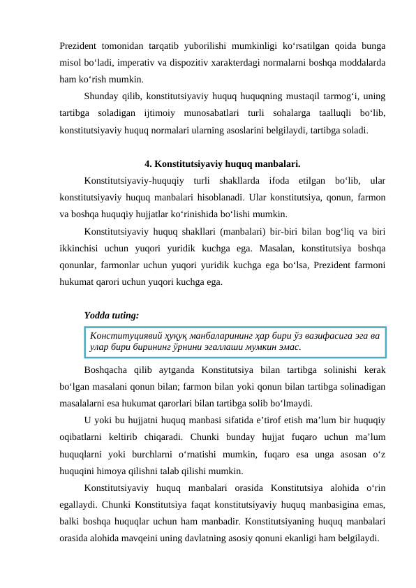 Prezident  tomonidan tarqatib yuborilishi  mumkinligi  ko‘rsatilgan qoida bunga
misol bo‘ladi, imperativ va dispozitiv xarakterdagi normalarni boshqa moddalarda
ham ko‘rish mumkin.
Shunday qilib, konstitutsiyaviy huquq huquqning mustaqil tarmog‘i, uning
tartibga  soladigan  ijtimoiy  munosabatlari  turli  sohalarga  taalluqli  bo‘lib,
konstitutsiyaviy huquq normalari ularning asoslarini belgilaydi, tartibga soladi.
4. Konstitutsiyaviy huquq manbalari.
Konstitutsiyaviy-huquqiy  turli  shakllarda  ifoda  etilgan  bo‘lib,  ular
konstitutsiyaviy huquq manbalari hisoblanadi. Ular konstitutsiya, qonun, farmon
va boshqa huquqiy hujjatlar ko‘rinishida bo‘lishi mumkin. 
Konstitutsiyaviy huquq shakllari (manbalari) bir-biri bilan bog‘liq va biri
ikkinchisi  uchun  yuqori  yuridik  kuchga  ega.  Masalan,  konstitutsiya  boshqa
qonunlar, farmonlar uchun yuqori yuridik kuchga ega bo‘lsa, Prezident farmoni
hukumat qarori uchun yuqori kuchga ega.
Yodda tuting:
Boshqacha  qilib  aytganda  Konstitutsiya  bilan  tartibga  solinishi  kerak
bo‘lgan masalani qonun bilan; farmon bilan yoki qonun bilan tartibga solinadigan
masalalarni esa hukumat qarorlari bilan tartibga solib bo‘lmaydi.
U yoki bu hujjatni huquq manbasi sifatida e’tirof etish ma’lum bir huquqiy
oqibatlarni  keltirib  chiqaradi.  Chunki  bunday  hujjat  fuqaro  uchun  ma’lum
huquqlarni  yoki  burchlarni  o‘rnatishi  mumkin,  fuqaro  esa  unga  asosan  o‘z
huquqini himoya qilishni talab qilishi mumkin.
Konstitutsiyaviy  huquq  manbalari  orasida  Konstitutsiya  alohida  o‘rin
egallaydi. Chunki Konstitutsiya faqat konstitutsiyaviy huquq manbasigina emas,
balki boshqa huquqlar uchun ham manbadir. Konstitutsiyaning huquq manbalari
orasida alohida mavqeini uning davlatning asosiy qonuni ekanligi ham belgilaydi. 
Конституциявий ҳуқуқ манбаларининг ҳар бири ўз вазифасига эга ва
улар бири бирининг ўрнини эгаллаши мумкин эмас.
