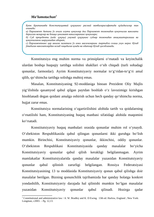 Ma’lumotuchun2
Konstitutsiya eng muhim norma va prinsiplarni o‘rnatadi va keyinchalik
ulardan boshqa huquqiy tartibga solishni shakllari o‘sib chiqadi (turli sohadagi
qonunlar,  farmonlar).  Ayrim  Konstitutsiyaviy  normalar  to‘g‘ridan-to‘g‘ri  amal
qilib, qo‘shimcha tartibga solishga muhtoj emas. 
Masalan,  Konstitutsiyaning  92-moddasiga  binoan  Prezident  Oliy  Majlis
yig‘ilishida qasamyod qabul  qilgan paytdan boshlab o‘z lavozimigz kirishgan
hisoblanadi degan qoidani amalga oshirish uchun hech qanday qo‘shimcha norma,
hujjat zarur emas.
Konstitutsiya normalarining o‘zgartirilishini alohida tartib va qoidalarning
o‘rnatilishi ham, Konstitutsiyaning huquq manbasi sifatidagi alohida maqomini
ko‘rsatadi. 
Konstitutsiyaviy huquq manbalari orasida qonunlar muhim rol o‘ynaydi.
O‘zbekiston  Respublikasida  qabul  qilingan  qonunlarni  ikki  guruhga  bo‘lish
mumkin.  Birinchisi,  Konstitutsiyaviy  qonunlar,  ikkinchisi,  oddiy  qonunlar.
O‘zbekiston  Respublikasi  Konstitutsiyasida  qanday  masalalar  bo‘yicha
Konstitutsiyaviy  qonunlar  qabul  qilish  kerakligi  belgilanmagan.  Ayrim
mamlakatlar  Konstitutsiyalarida  qanday  masalalar  yuzasidan  Konstitutsiyaviy
qonunlar  qabul  qilinish  zarurligi  belgilangan.  Rossiya  Federatsiyasi
Konstitutsiyasining 13 ta moddasida Konstitutsiyaviy qonun qabul qilishga doir
masalalar berilgan. Bizning qonunchilik tajribamizda har qanday holatga konkret
yondashilib, Konstitutsiyaviy darajada hal qilinishi mumkin bo‘lgan masalalar
yuzasidan  Konstitutsiyaviy  qonunlar  qabul  qilinadi.  Hozirga  qadar
2 Constitutional and administrative law / A. W. Bradley and K. D Ewing.  13th ed. Harlow, England ; New York: 
Longman, c2003. – Рg. 12,13.
Буюк  Британияда  Конституциявий  ҳуқуқнинг  расмий  манбаларисифатида  қуйидагилар  тан
олинади:
а) Парламент Актини ўз ичига олувчи қонунлар ёки Парламент томонидан қонунчилик ваколати
берилган вазирлар ва бошқа ҳокимият вакилларининг қонунлари;
б)  Суд  прецеденти  (кейс  ҳуқуқи)  умумий  ҳуқуқнинг  судлар  томонидан  аниқлаштирилиши  ва
қонунчиликни шарҳлашдан иборат;
с) Парламентнинг ҳар иккала палатага ўз ички масалаларини тартибга солиш учун мерос бўлиб
ўтадиган ваколатлардан келиб чиқадиган қоида ва одатлар бўлиб ҳисобланади.
