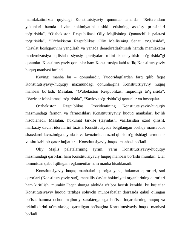 mamlakatimizda  quyidagi  Konstitutsiyaviy  qonunlar  amalda:  “Referendum
yakunlari  hamda  davlat  hokimiyatini  tashkil  etishning  asosisy  prinsiplari
to‘g‘risida”,  “O‘zbekiston  Respublikasi  Oliy  Majlisining  Qonunchilik  palatasi
to‘g‘risida”,  “O‘zbekiston  Respublikasi  Oliy  Majlisining  Senati  to‘g‘risida”,
“Davlat boshqaruvini yangilash va yanada demokratlashtirish hamda mamlakatni
modernizatsiya  qilishda  siyosiy  partiyalar  rolini  kuchaytirish  to‘g‘risida”gi
qonunlar. Konstitutsiyaviy qonunlar ham Konstitutsiya kabi to‘liq Konstitutsiyaviy
huquq manbasi bo‘ladi.
Keyingi  manba  bu  –  qonunlardir.  Yuqoridagilardan  farq  qilib  faqat
Konstitutsiyaviy-huquqiy  mazmundagi  qonunlargina  Konstitutsiyaviy  huquq
manbasi  bo‘ladi.  Masalan,  “O‘zbekiston  Respublikasi  fuqaroligi  to‘g‘risida”,
“Vazirlar Mahkamasi to‘g‘risida”, “Saylov to‘g‘risida”gi qonunlar va boshqalar.
O‘zbekiston  Respublikasi  Prezidentining  Konstitutsiyaviy-huquqiy
mazmundagi  farmon  va  farmoishlari  Konstitutsiyaviy  huquq  manbalari  bo‘lib
hisoblanadi.  Masalan,  hukumat  tarkibi  (tayinlash,  vazifasidan  ozod  qilish),
markaziy davlat idoralarini tuzish, Konstitutsiyada belgilangan boshqa mansabdor
shaxslarni lavozimiga tayinlash va lavozimidan ozod qilish to‘g‘risidagi farmonlar
va shu kabi bir qator hujjatlar – Konstitutsiyaviy-huquq manbasi bo‘ladi.
Oliy  Majlis  palatalarining  ayrim,  ya’ni  Konstitutsiyaviy-huquqiy
mazmundagi qarorlari ham Konstitutsiyaviy huquq manbasi bo‘lishi mumkin. Ular
tomonidan qabul qilingan reglamentlar ham manba hisoblanadi.
Konstitutsiyaviy huquq manbalari qatoriga yana, hukumat qarorlari, sud
qarorlari (Konstitutsiyaviy sud), mahalliy davlat hokimiyati organlarining qarorlari
ham kiritilishi mumkin.Faqat shunga alohida e’tibor berish kerakki, bu hujjatlar
Konstitutsiyaviy huquq tartibga soluvchi munosabatlar doirasida qabul qilingan
bo‘lsa, hamma uchun majburiy xarakterga ega bo‘lsa, fuqarolarning huquq va
erkinliklarini ta’minlashga qaratilgan bo‘lsagina Konstitutsiyaviy huquq manbasi
bo‘ladi.
