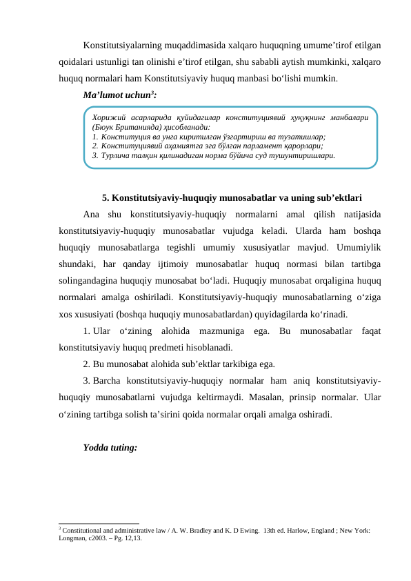 Konstitutsiyalarning muqaddimasida xalqaro huquqning umume’tirof etilgan
qoidalari ustunligi tan olinishi e’tirof etilgan, shu sababli aytish mumkinki, xalqaro
huquq normalari ham Konstitutsiyaviy huquq manbasi bo‘lishi mumkin.
Ma’lumot uchun3:
5. Konstitutsiyaviy-huquqiy munosabatlar va uning sub’ektlari
Ana  shu  konstitutsiyaviy-huquqiy  normalarni  amal  qilish  natijasida
konstitutsiyaviy-huquqiy  munosabatlar  vujudga  keladi.  Ularda  ham  boshqa
huquqiy  munosabatlarga  tegishli  umumiy  xususiyatlar  mavjud.  Umumiylik
shundaki,  har  qanday  ijtimoiy  munosabatlar  huquq  normasi  bilan  tartibga
solingandagina huquqiy munosabat bo‘ladi. Huquqiy munosabat orqaligina huquq
normalari  amalga oshiriladi. Konstitutsiyaviy-huquqiy munosabatlarning o‘ziga
xos xususiyati (boshqa huquqiy munosabatlardan) quyidagilarda ko‘rinadi.
1. Ular  o‘zining  alohida  mazmuniga  ega.  Bu  munosabatlar  faqat
konstitutsiyaviy huquq predmeti hisoblanadi.
2. Bu munosabat alohida sub’ektlar tarkibiga ega.
3. Barcha  konstitutsiyaviy-huquqiy  normalar  ham  aniq  konstitutsiyaviy-
huquqiy munosabatlarni  vujudga keltirmaydi. Masalan, prinsip normalar. Ular
o‘zining tartibga solish ta’sirini qoida normalar orqali amalga oshiradi. 
Yodda tuting:
3 Constitutional and administrative law / A. W. Bradley and K. D Ewing.  13th ed. Harlow, England ; New York: 
Longman, c2003. – Рg. 12,13.
Хорижий  асарларида  қуйидагилар  конституциявий  ҳуқуқнинг  манбалари
(Бюук Британияда) ҳисобланади:
1. Конституция ва унга киритилган ўзгартириш ва тузатишлар;
2. Конституциявий аҳамиятга эга бўлган парламент қарорлари;
3. Турлича талқин қилинадиган норма бўйича суд тушунтиришлари.

