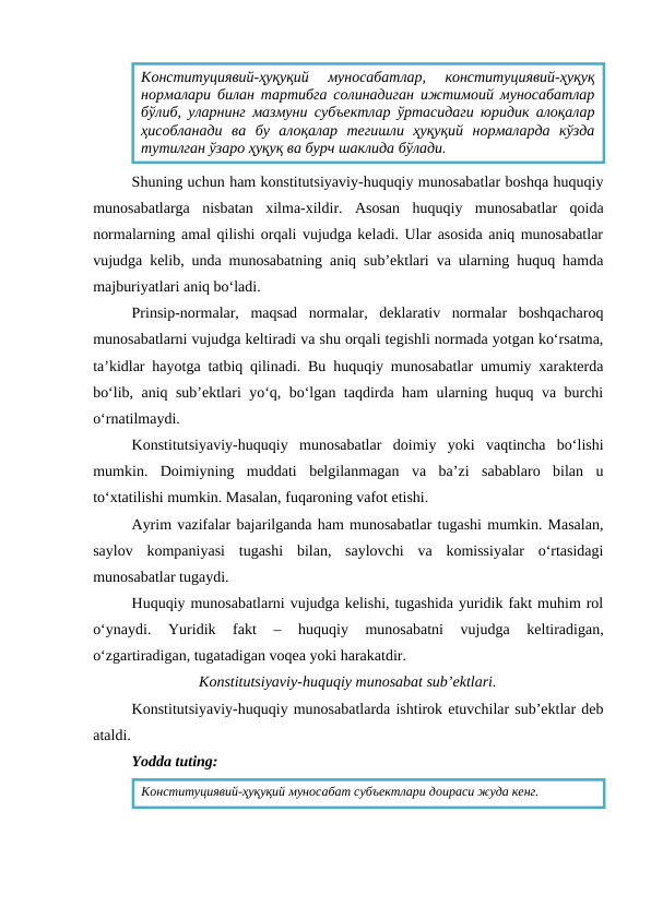 Shuning uchun ham konstitutsiyaviy-huquqiy munosabatlar boshqa huquqiy
munosabatlarga  nisbatan  xilma-xildir.  Asosan  huquqiy  munosabatlar  qoida
normalarning amal qilishi orqali vujudga keladi. Ular asosida aniq munosabatlar
vujudga kelib, unda munosabatning aniq sub’ektlari va ularning huquq hamda
majburiyatlari aniq bo‘ladi.
Prinsip-normalar,  maqsad  normalar,  deklarativ  normalar  boshqacharoq
munosabatlarni vujudga keltiradi va shu orqali tegishli normada yotgan ko‘rsatma,
ta’kidlar hayotga tatbiq qilinadi. Bu huquqiy munosabatlar umumiy xarakterda
bo‘lib, aniq sub’ektlari yo‘q, bo‘lgan taqdirda ham ularning huquq va burchi
o‘rnatilmaydi.
Konstitutsiyaviy-huquqiy  munosabatlar  doimiy  yoki  vaqtincha  bo‘lishi
mumkin.  Doimiyning  muddati  belgilanmagan  va  ba’zi  sabablaro  bilan  u
to‘xtatilishi mumkin. Masalan, fuqaroning vafot etishi.
Ayrim vazifalar bajarilganda ham munosabatlar tugashi mumkin. Masalan,
saylov  kompaniyasi  tugashi  bilan,  saylovchi  va  komissiyalar  o‘rtasidagi
munosabatlar tugaydi.
Huquqiy munosabatlarni vujudga kelishi, tugashida yuridik fakt muhim rol
o‘ynaydi.  Yuridik  fakt  –  huquqiy  munosabatni  vujudga  keltiradigan,
o‘zgartiradigan, tugatadigan voqea yoki harakatdir.
Konstitutsiyaviy-huquqiy munosabat sub’ektlari.
Konstitutsiyaviy-huquqiy munosabatlarda ishtirok etuvchilar sub’ektlar deb
ataldi.
Yodda tuting:
Конституциявий-ҳуқуқий  муносабатлар,  конституциявий-ҳуқуқ
нормалари билан тартибга солинадиган ижтимоий муносабатлар
бўлиб, уларнинг мазмуни субъектлар ўртасидаги юридик алоқалар
ҳисобланади  ва  бу  алоқалар  тегишли  ҳуқуқий  нормаларда  кўзда
тутилган ўзаро ҳуқуқ ва бурч шаклида бўлади.
Конституциявий-ҳуқуқий муносабат субъектлари доираси жуда кенг.

