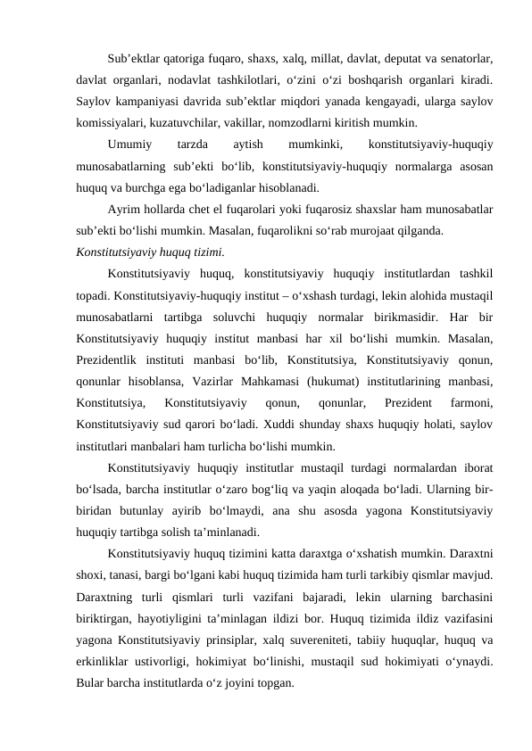 Sub’ektlar qatoriga fuqaro, shaxs, xalq, millat, davlat, deputat va senatorlar,
davlat organlari, nodavlat tashkilotlari, o‘zini o‘zi boshqarish organlari kiradi.
Saylov kampaniyasi davrida sub’ektlar miqdori yanada kengayadi, ularga saylov
komissiyalari, kuzatuvchilar, vakillar, nomzodlarni kiritish mumkin.
Umumiy
 
tarzda
 
aytish
 
mumkinki,
 
konstitutsiyaviy-huquqiy
munosabatlarning  sub’ekti  bo‘lib,  konstitutsiyaviy-huquqiy  normalarga  asosan
huquq va burchga ega bo‘ladiganlar hisoblanadi.
Ayrim hollarda chet el fuqarolari yoki fuqarosiz shaxslar ham munosabatlar
sub’ekti bo‘lishi mumkin. Masalan, fuqarolikni so‘rab murojaat qilganda.
Konstitutsiyaviy huquq tizimi.
Konstitutsiyaviy  huquq,  konstitutsiyaviy  huquqiy  institutlardan  tashkil
topadi. Konstitutsiyaviy-huquqiy institut – o‘xshash turdagi, lekin alohida mustaqil
munosabatlarni  tartibga  soluvchi  huquqiy  normalar  birikmasidir.  Har  bir
Konstitutsiyaviy  huquqiy  institut  manbasi  har  xil  bo‘lishi  mumkin.  Masalan,
Prezidentlik  instituti  manbasi  bo‘lib,  Konstitutsiya,  Konstitutsiyaviy  qonun,
qonunlar  hisoblansa,  Vazirlar  Mahkamasi  (hukumat)  institutlarining  manbasi,
Konstitutsiya,  Konstitutsiyaviy  qonun,  qonunlar,  Prezident  farmoni,
Konstitutsiyaviy sud qarori bo‘ladi. Xuddi shunday shaxs huquqiy holati, saylov
institutlari manbalari ham turlicha bo‘lishi mumkin.
Konstitutsiyaviy  huquqiy  institutlar  mustaqil  turdagi  normalardan  iborat
bo‘lsada, barcha institutlar o‘zaro bog‘liq va yaqin aloqada bo‘ladi. Ularning bir-
biridan  butunlay  ayirib  bo‘lmaydi,  ana  shu  asosda  yagona  Konstitutsiyaviy
huquqiy tartibga solish ta’minlanadi.
Konstitutsiyaviy huquq tizimini katta daraxtga o‘xshatish mumkin. Daraxtni
shoxi, tanasi, bargi bo‘lgani kabi huquq tizimida ham turli tarkibiy qismlar mavjud.
Daraxtning  turli  qismlari  turli  vazifani  bajaradi,  lekin  ularning  barchasini
biriktirgan, hayotiyligini ta’minlagan ildizi bor. Huquq tizimida ildiz vazifasini
yagona Konstitutsiyaviy prinsiplar, xalq suvereniteti, tabiiy huquqlar, huquq va
erkinliklar ustivorligi, hokimiyat bo‘linishi, mustaqil  sud hokimiyati o‘ynaydi.
Bular barcha institutlarda o‘z joyini topgan.

