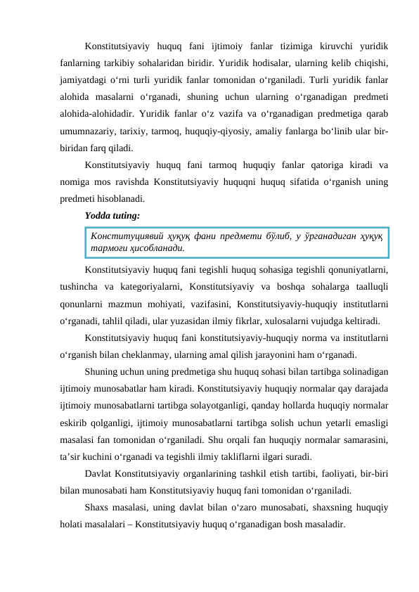 Konstitutsiyaviy  huquq  fani  ijtimoiy  fanlar  tizimiga  kiruvchi  yuridik
fanlarning tarkibiy sohalaridan biridir. Yuridik hodisalar, ularning kelib chiqishi,
jamiyatdagi o‘rni turli yuridik fanlar tomonidan o‘rganiladi. Turli yuridik fanlar
alohida  masalarni  o‘rganadi,  shuning  uchun  ularning  o‘rganadigan  predmeti
alohida-alohidadir. Yuridik fanlar o‘z vazifa va o‘rganadigan predmetiga qarab
umumnazariy, tarixiy, tarmoq, huquqiy-qiyosiy, amaliy fanlarga bo‘linib ular bir-
biridan farq qiladi. 
Konstitutsiyaviy  huquq  fani  tarmoq  huquqiy  fanlar  qatoriga  kiradi  va
nomiga mos ravishda Konstitutsiyaviy huquqni huquq sifatida o‘rganish uning
predmeti hisoblanadi. 
Yodda tuting:
Konstitutsiyaviy huquq fani tegishli huquq sohasiga tegishli qonuniyatlarni,
tushincha  va  kategoriyalarni,  Konstitutsiyaviy  va  boshqa  sohalarga  taalluqli
qonunlarni  mazmun  mohiyati,  vazifasini,  Konstitutsiyaviy-huquqiy  institutlarni
o‘rganadi, tahlil qiladi, ular yuzasidan ilmiy fikrlar, xulosalarni vujudga keltiradi. 
Konstitutsiyaviy huquq fani konstitutsiyaviy-huquqiy norma va institutlarni
o‘rganish bilan cheklanmay, ularning amal qilish jarayonini ham o‘rganadi.
Shuning uchun uning predmetiga shu huquq sohasi bilan tartibga solinadigan
ijtimoiy munosabatlar ham kiradi. Konstitutsiyaviy huquqiy normalar qay darajada
ijtimoiy munosabatlarni tartibga solayotganligi, qanday hollarda huquqiy normalar
eskirib qolganligi, ijtimoiy munosabatlarni tartibga solish uchun yetarli emasligi
masalasi fan tomonidan o‘rganiladi. Shu orqali fan huquqiy normalar samarasini,
ta’sir kuchini o‘rganadi va tegishli ilmiy takliflarni ilgari suradi.
Davlat Konstitutsiyaviy organlarining tashkil etish tartibi, faoliyati, bir-biri
bilan munosabati ham Konstitutsiyaviy huquq fani tomonidan o‘rganiladi. 
Shaxs masalasi, uning davlat bilan o‘zaro munosabati, shaxsning huquqiy
holati masalalari – Konstitutsiyaviy huquq o‘rganadigan bosh masaladir. 
Конституциявий ҳуқуқ фани предмети бўлиб, у ўрганадиган ҳуқуқ
тармоғи ҳисобланади.
